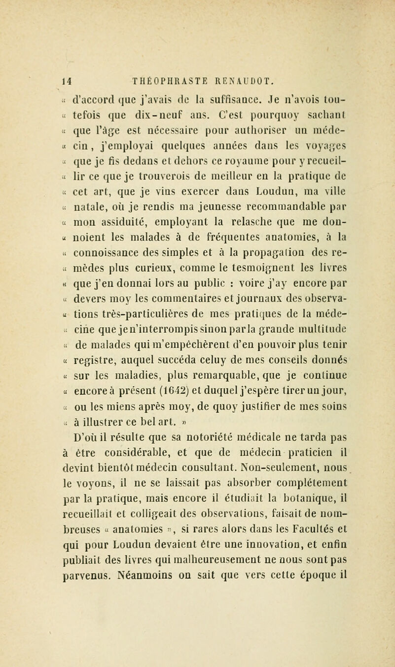  d'accord (|ue j'avais de la suffisaQce. Je n'avois tou- « tefois que dix-neuf ans. C'est pourqiioy sachani « que l'âge est nécessaire pour autlioriser ua méde- « cin, j'employai quelques années dans les voyaj'es < que je fis dedans el dehors ce royaume pour y recueil- » lir ce que je trouverois de meilleur en la pratique de « cet art, que je vins exercer dans Loudun, ma ville « natale, où je rendis ma jeunesse recommandable par « mon assiduité, employant la relasche que me don- M noient les malades à de fréquentes anatomies, à la il connoissance des simples et à la propagation des re- « mèdes plus curieux, comme le tesmoignent les livres H que j'en donnai lors au public : voire j'ay encore par  devers moy les commentaires et journaux des observa- u lions très-particulières de mes pratiques de la méde- >' cine que je n'interrompis sinon par la grande multitude « de malades qui m'empêchèrent d'en pouvoir plus tenir « registre, auquel succéda celuy de mes conseils donnés « sur les maladies, plus remarquable, que je continue u encore à présent (1642) et duquel j'espère tirer un jour, u ou les miens après moy, de quoy justifier de mes soins >< à illustrer ce bel art. » D'où il résulte que sa notoriété médicale ne tarda pas à être considérable, et que de médecin praticien il devint bientôt médecin consultant. Non-seulement, nous le voyons, il ne se laissait pas absorber complètement par la pratique, mais encore il étudiait la botanique, il recueillait et colligeait des observations, faisait de nom- breuses » anatomies , si rares alors dans les Facultés et qui pour Loudun devaient être une innovation, et enfin pubhait des livres qui malheureusement ne nous sont pas parvenus. Néanmoins on sait que vers cette époque il