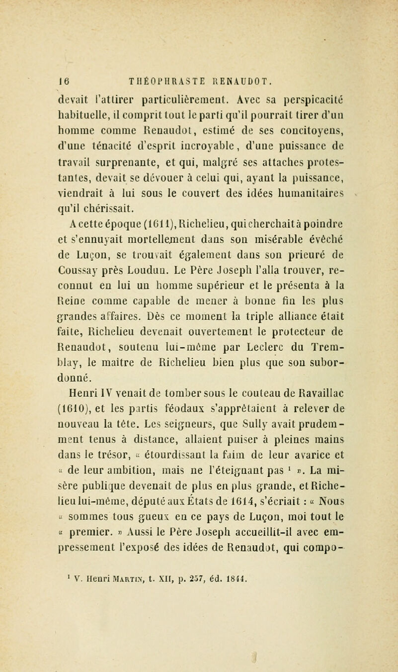 dcviiit l'atlirer particulièrement. Avec sa perspicacité habituelle, il comprit tout le parti qu'il pourrait tirer d'un homme comme Ueuaudoi, estimé de ses coucitoyens, d'uue ténacité d'esprit incroyable, d'une puissance de travail surprenante, et qui, malgré ses attaches protes- tantes, devait se dévouer à celui qui, ayant la puissance, viendrait à lui sous le couvert des idées humanitaires qu'il chérissait. A cette époque (IGll), Richelieu, quicherchaità poindre et s'ennuyait mortellejnent dans son misérable évêché de Luçon, se trouvait également dans son prieuré de Coussay près Louduu. Le Père Joseph l'alla trouver, re- connut en lui un homme supérieur et le présenta à la Reine comme capable de mener à bonne fin les plus grandes affaires. Dès ce moment la triple aUiance était faite, Richeheu devenait ouvertement le protecteur de Renaudot, soutenu lui-même par Leclerc du Trem- blay, le maître de Richelieu bien plus que son subor- donné. Henri IV venait de tomber sous le couteau de Ravaillac (1610), et les partis féodaux s'apprêtaient à relever de nouveau la tête. Les seigneurs, que Sully avait prudem- ment tenus à distance, allaient puiser à pleines mains dans le trésor, - étourdissant la faim de leur avarice et « de leur ambition, mais ne l'éteignant pas ' ». La mi- sère publique devenait de plus en plus grande, et Riche- lieu lui-même, député aux États de 1614, s'écriait : « Nous « sommes tous gueux en ce pays de Luçon, moi tout le « premier. » Aussi le Père Joseph accueiUit-il avec em- pressement l'exposé des idées de Renaudot, qui compo- ' V. Henri Martin, t. XH, p. 257, éd. 18i4.