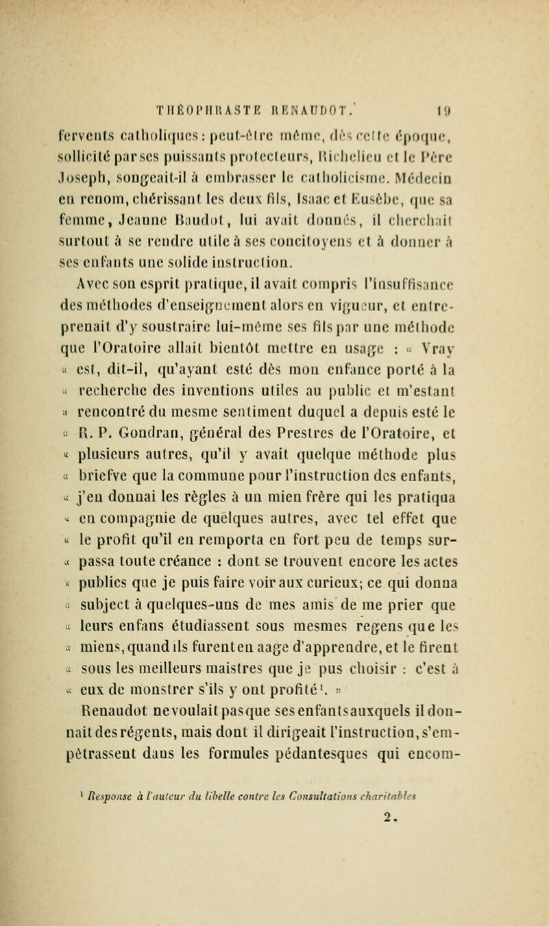 Tlll'.OIMIi; ASTK HI'NAUrjOT. l'.l ferveiils calliolhincs: pcul-rirc tnémc, (l('s cclft; ('|)0([m;, sollioilé p.irsc.s puiss.iiils prolccloiirs, lUrhclicu d |c iN'-rc Joseph, soiJ{;(3ail-il à embrasser le calliolicisine. Médecin eti renom, eliérissanl les deux fils, Isaac et Eusèbc, que sa rVMiimc, Jeanne IJaudol, lui avait donnûs, il clicrcliail siir(()ul h se rendre ulile A ses conciloyens et h donner à ses cnlants une solide inslruclion. Avec son esprit pratique, il avait compris l'insuffisance des méthodes d'ensei{jri(,incat alors en vi{;n;;ur, ef enlre- prenail d'y soustraire lui-même ses fils par une méthode que l'Oratoire allait bientôt mettre en usage : « Vray « est, dit-il, qu'ayant esté dès mon enfance porté à la ;< recherche des inventions uliles au public ci m'eslanl ;t rencontré du mesme sentiment duquel a depuis esté le « R. P. Gondran, général des Preslrcs de l'Oratoire, et ^ plusieurs autres, qu'il y avait quelque méthode plus ;< briefve que la commune pour l'instruction des enfants, « j'en donnai les règles à un mien frère qui les pratiqua -i en compagnie de quelques aulres, avec tel effet que « le profil qu'il en remporta en fort peu de temps sur- M passa toute créance : dont se trouvent encore les actes < publics que je puis faire voir aux curieux; ce qui donna t subject à quelques-uns de mes amis de me prier que 1 leurs enfans étudiassent sous mesmes regens que les et miens, quand lis furenteuaage d'apprendre, et le firent vt sous les meilleurs maistres que je pus choisir : c'est à  eux de monslrer s'ils y ont profité'. >• Renaudot ne voulait pasque sesenfantsauxquels il don- nait des régents, mais dont il dirigeait l'instruction, s'cm- pùtrassent dans les formules pédantesques qui eucom- ' Respoitse à l'auteur du libelle contre les Consultalioiis charitables 2.