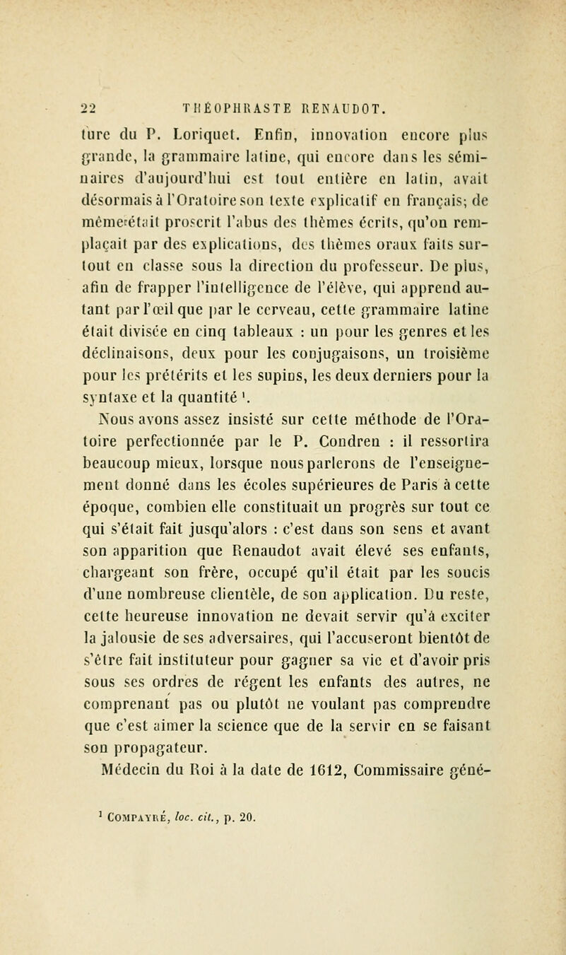 ture du P. Loriquct, Enfin, innovation encore plus grande, la grammaire laline, qui encore dans les sémi- naires d'aujourd'hui est tout entière en latin, avait désormais à l'Oratoire son texte explicatif en f-rançais; de mèmecétail proscrit l'abus des thèmes écrits, qu'on rem- plaçait par des explications, des thèmes oraux laits sur- tout en classe sous la direction du professeur. De plus, afin de frapper l'intelligence de l'élève, qui apprend au- tant par l'œil que jjar le cerveau, celte grammaire latine était divisée en cinq tableaux : un pour les genres elles déclinaisons, deux pour les conjugaisons, un troisième pour les prétérits el les supins, les deux derniers pour la syntaxe el la quantité '. Nous avons assez insisté sur cette méthode de l'Ord- loire perfectionnée par le P. Condreu : il ressortira beaucoup mieux, lorsque nous parlerons de renseigne- ment donné dans les écoles supérieures de Paris à cette époque, combien elle constituait un progrès sur tout ce qui s'était fait jusqu'alors : c'est clans son sens et avant son apparition que Picnaudot avait élevé ses enfants, chargeant son frère, occupé qu'il était par les soucis d'une nombreuse clientèle, de son application. Du reste, cette heureuse innovation ne devait servir cju'â exciter la jalousie de ses adversaires, qui l'accuseront bientôt de s'être fait instituteur pour gagner sa vie et d'avoir pris sous ses ordres de régent les enfants des autres, ne comprenant pas ou plutôt ne voulant pas comprendre que c'est aimer la science que de la servir en se faisant son propagateur. Médecin du Roi à la date de 1612, Commissaire géné- ' C'OMPAYnÉ, loc. cit., p. 20.