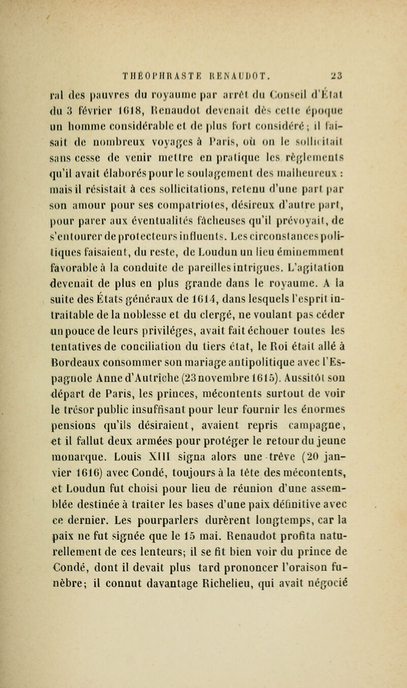 T H fin rilH ASTI'! ItKNAlIDnT. 22 rai (les pauvres du royaiiiiH; par air(^( du Conseil d'Klat <lu 3 lévrici* KilH, Keiiaudol devenait dès eedc épofpic un homme considérable et de plus fort considéré ; il lai- Sîiit de nombreux voya^yes à Paris, où on le sollnilail sans cesse de venir mellrc en praliqne les rèfylemcnls qu'il avail élaborés pour le soulajyemeni des malheureux : mais il résistait à ces sollicitations, retenu d'une part par son amour pour ses compatriotes, désireux d'autre part, pour parer aux éventualités lûcheuses qu'il prévoyait, de s'enlourerde protecteurs influents. Les circonstances poli- tiques l'aisaicnl, du reste, de Louduu un lieu éminemment favorable à la conduite de pareilles intri{;ucs. L'a^jilation devenait de plus en plus grande dans le royaume. A la suite des États généraux de 1014, dans lesquels l'esprit in- traitable de la noblesse et du clergé, ne voulant pas céder un pouce de leurs privilèges, avait faitéchouer toutes les tentatives de conciliation du tiers état, le Roi était allé à Bordeaux consommer son mariage aulipolitique avec l'Es- pagnole Anne d'Autriche (23 novembre 1615). Aussitôt sou départ de Paris, les princes, mécontents surtout de voir le trésor public insuffisant pour leur fournir les énormes pensions qu'ils désiraient, avaient repris campagne, et il fallut deux armées pour protéger le retour du jeune monarque. Louis XIII signa alors une trêve (20 jan- vier 1616) avecCondé, toujours à la tête des mécontents, et Loudun fut choisi pour lieu de réunion d'une assem- blée destinée à traiter les bases d'une paix définitive avec ce dernier. Les pourparlers durèrent longtemps, car la paix ne fut signée que le 15 mai. Renaudot profita natu- rellement de ces lenteurs; il se fit bien voir du prince de Condé, dont il devait plus tard prononcer l'oraison fu- nèbre; il connut davantage Richelieu, qui avait négocié