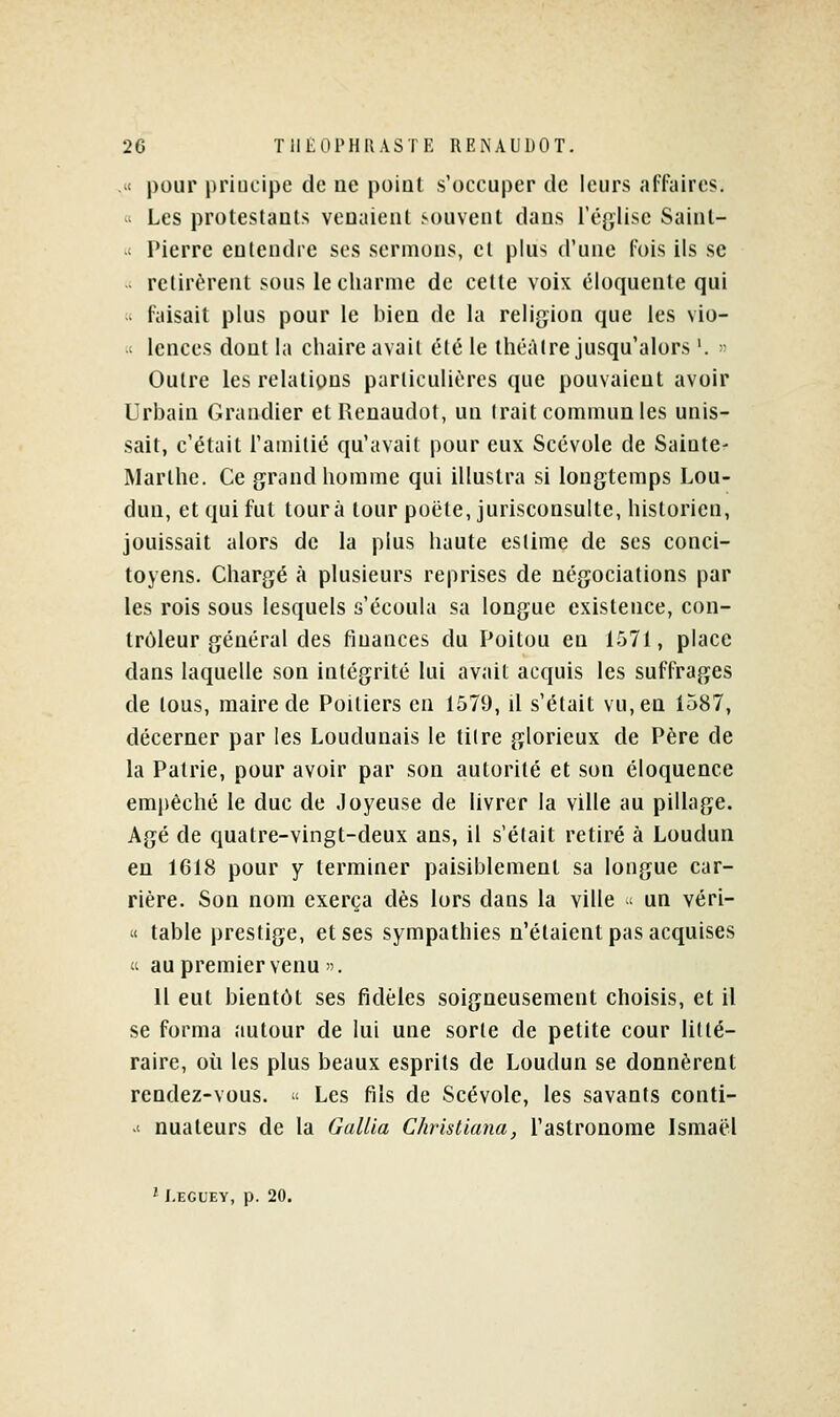 .u pour priucipe de ne poiat s'occuper de leurs afl^iires. « Les protestants venaient .souvent dans Téglise Sainl- -t Pierre entendre ses sermons, et plus d'une fois ils se  relirèrent sous le charme de celte voix éloquente qui  faisait plus pour le bien de la religion que les vio- ' lences dont la chaire avait été le théâtre jusqu'alors '. » Outre les relations parliculières que pouvaient avoir Urbain Grandier etRcnaudot, un trait communies unis- sait, c'était l'amitié qu'avait pour eux Scévole de Sainle- Marlhe. Ce grand homme qui illustra si longtemps Lou- dun, et qui fut tour à tour poëte, jurisconsulte, historien, jouissait alors de la plus haute estime de ses conci- toyens. Chargé à plusieurs reprises de négociations par les rois sous lesquels s'écoula sa longue existence, con- trôleur général des finances du Poitou eu 1571, place dans laquelle son intégrité lui avait acquis les suffrages de tous, maire de Poitiers en 1579, il s'était vu, en 1587, décerner par les Loudunais le titre glorieux de Père de la Patrie, pour avoir par son autorité et son éloquence empêché le duc de Joyeuse de livrer la ville au pillage. Agé de quatre-vingt-deux ans, il s'était retiré à Loudun en 1618 pour y terminer paisiblement sa longue car- rière. Son nom exerça dès lors dans la ville ' un véri- « table prestige, et ses sympathies n'étaient pas acquises (i au premier venu . 11 eut bientôt ses fidèles soigneusement choisis, et il se forma autour de lui une sorte de petite cour lillé- raire, où les plus beaux esprits de Loudun se donnèrent rendez-vous.  Les fils de Scévole, les savants conti- .' nuateurs de la GaUla Christiana, l'astronome Ismaël i J-ECL'EY, p. 20.