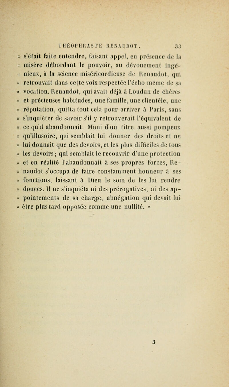 « s'tHail failc cnlcnflrc, ('.lis.iiil .ippi;!, en présence de la « mi,S(>ro déhord.iiil le pouvoir, ;in (Irvoiicincril irifjcî-  niciix, à la science niisOricordicuse de licnaudol, qui '< relrouvait dans cette voix respectée l'éclio môme de sa « voc;ilion. I^cnaudol, ((uiavail déjà à Loudiiii de chères  et précùouscs lial)iludcs, une faiiiillo, mieclietilèle, une « réputation, (juilta tout cela pour arriver à l*aris, sans « s'inquiéter de savoir s'il y retrouverait l'équivalent de « ce (|u'il abandonnait. Muni d'un titre aussi pompeux « qu'illusoire, qui semblait lui donner des droits et ne « lui donnait que des devoirs, et les plus difficiles de tous  les devoirs; qui semblait le recouvrir d'une protection  et en réalité l'abandonnait à ses propres forces, ile- « naudot s'occupa de faire constamment honneur à ses u fonctions, laissant h Dieu le soin de les lui rendre < douces. Il ne s'inquiéta ni des prérogfatives, ni des ap- ' pointements de sa charge, abnégation qui devait lui < être plus tard opposée comme une nullité. «