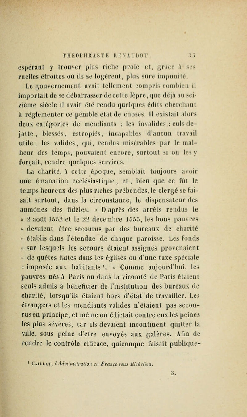 TlIftOPIIIUSTr, ilKN \l liOT . .Tî cspéi'aiil y trouver plus riclic proie cl, jfP.icc ;i ses ruelles étroites où ils se Io{jèrcnl, plus si)re impunilé. Le {jouverueincnt avait tellement eompris eomi)ien il importait de se débarrasser de eelle lèpre, que déjà au sei- zième siècle il avait été rendu (pieUpies édits eliereliant à ré[',lemeuter ce pénible état de elioses. Il existait alors deux eaté{jorics de mendiants : les invalides : euls-fle- jatle, blessés, estropiés, in(;ap:il)les d'aucun travail utile; les valides, qui, rendus misérables par le mal- heur des temps, pouvaient encore, surtout si on les y forçait, rendre queUiues services. La charité, à cette é|)oquc, semblait toujours avoir «ne émanation ecclésiasti(iue, et, bien que ce fût le temps heureux des plus riches prébendes, le clergé se fai- sait surtout, dans la circonstance, le dispensateur des aumônes des fidèles. « D'après des arrêts rendus le « 2 août 1552 et le 22 décembre 1555, les bons pauvres « devaient être secourus par des bureaux de charité  établis dans l'étendue de chaque paroisse. Les fonds « sur lesquels les secours étaient assignés provenaient « de quêtes faites dans les églises ou d'une taxe spéciale u imposée aux habitants '. » Gomme aujourd'hui, les pauvres nés à Paris ou dans la vicomte de P<iris étaient seuls admis à bénéficier de l'institution des bureaux de charité, lorsqu'ils étaient hors d'état de travailler. Les étrangers et les mendiants valides n'étaient pas secou- rus en principe, et même on édictait contre eux les peines les plus sévères, car ils devaient incontinent quitter la ville, sous peine d'être envoyés aux galères. Afin de rendre le contrôle efficace, quiconque faisait publique-