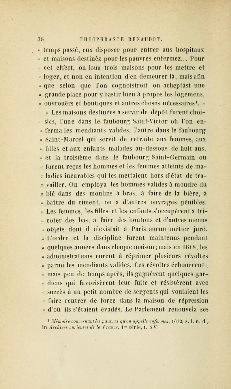  temps passé, eux disposer pour entrer aux liospilaux « et maisons destinez pour les pauvres enfermez... Pour « cet effect, on loua trois maisons pour les mettre et u loger, et non en intention d'en demeurer là, mais afin « que selon que l'on cognoistroit ou aclieptàst une « grande place pour y bastir bien à propos les logemens, « ouvrouërs et boutiques et autres choses nécessaires'.   Les maisons destinées à servir de dépùt furent choi- !' sies, l'une dans le faubourg Saint-Victor où l'on en- « ferma les mendiants valides, l'autre dans le faubourg « Saint-Marcel qui servit de retraite aux femmes, aux « filles et aux enfants malades au-dessous de huit ans, « et la troisième dans le faubourg Saint-Germain où « furent reçus les hommes et les femmes atteints de ma- « ladies incurables qui les mettaient hors d'état de tra-  vailler. On employa les hommes valides à moudre du « blé dans des moulins à bras, à faire de la bière, à « battre du ciment, ou à d'autres ouvrages pénibles. « Les femmes, les filles elles enfants s'occupèrent à Iri- « coter des bas, à faire des boutons et d'autres menus « objets dont il n'existait à Paris aucun métier juré.  L'ordre et la discipline furent maintenus pendant u quelques années dans chaque maison ; mais en 1618, les « administrations eurent à réprimer plusieurs révoltes « parmi les mendiants valides. Ces révoltes échouèrent ; a mais peu de temps après, ils gagnèrent quelques gar- « diens qui favorisèrent leur fuite et résistèrent avec « succès à un petit nombre de sergents qui voulaient les « faire rentrer de force dans la maison de répression ic d'où ils s'étaient évadés. Le Parlement renouvela ses ' Mémoire coiiccnianl les pauvres qu'on appelle enfermez, 1G)2, S. 1. n. d,, in Archives curieuses de la France, V série, t. XV.