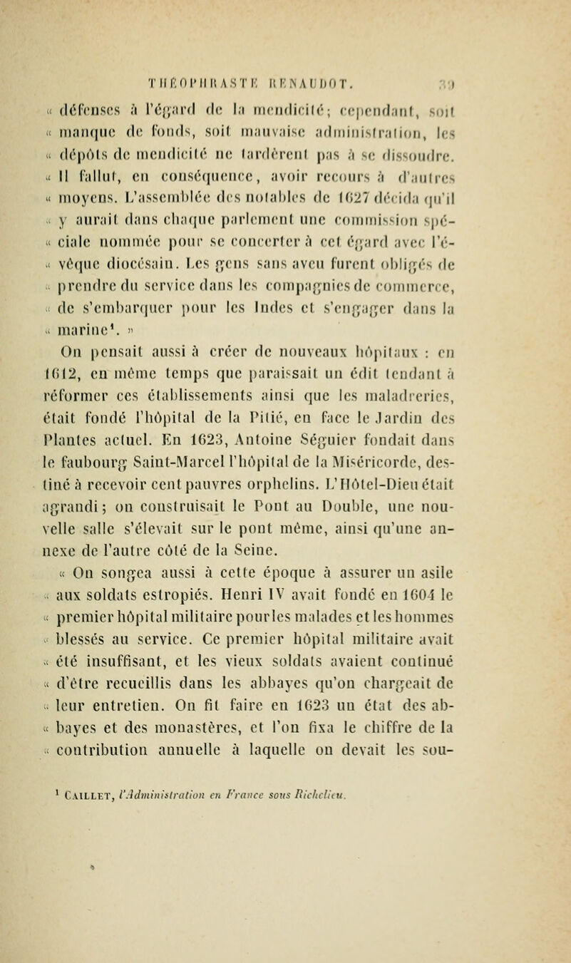 Tlir;()l'lllî ASTK HI'iNAIiljOT. 3;) « défenses à réfjJU'd dr. I,i incndicilé; ccpcnd.inf, soit X iiiaruiuo do Tonds, ,s(>i( m.iiiv.iiso .'idmiiiislr.'ilidn, les ' d(^[)61s de iiiciidicKé ne lardcrenl pas à se dissoudre. ■ Il fallul, en conséquence, avoir recours à d'aulrcs « moyens. L'assemblée des noiables de (027 décida (in'il . y aurait dans elia(|ue parlement une commission spé- i< ciale nommée pour se concerter i^ cet é{|ard avec l'é- .' véquc diocésain. Les {yens sans aveu furent ol)li{Tés de prendre du service dans les compafyniesde commerce, de s'embarquer pour les Indes cl s'en(ja{;cr dans la u marine'.  On pensait aussi h créer de nouveaux bôpilanx : en 10(2, en même temps que paraissait un édit tendant à réformer ces établissements ainsi que les maladrerics, était fondé l'hôpital de la Pitié, en face le.lardin des Plantes actuel. En 1023, Antoine Ség^uier fondait dans le faubourj^ï S;iint-IMarceI riiôpital de la Miséricorde, des- tiné à recevoir cent pauvres orphelins. L'HAtel-Dieu était agrandi; on construisait le Pont au Double, une nou- velle salle s'élevait sur le pont même, ainsi qu'une an- nexe de l'autre côté de la Seine. « On songea aussi à cette époque à assurer un asile aux soldats estropiés. Henri IV avait fondé en 1004 le . premier hôpital militaire pour les malades et les hommes - blessés au service. Ce premier hôpital militaire avait ' été insuffisant, et les vieux soldais avaient continué -< d'être recueillis dans les abbayes qu'on chargeait de leur entretien. On fit faire en 1023 un état des ab- < bayes et des monastères, et l'on fixa le chiffre de la ■ contribution annuelle à laquelle on devait les sou-