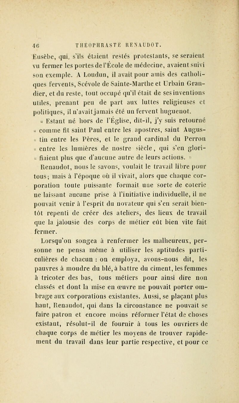 Eiisèbe, qui, s'ils éliiieul restés prolcslaiits, se seraient vu fermer les portes de TÉcole de médecine, avaient suivi son exemple. A Loudun, il avait pour amis des catholi- ques fervents, Scévole de Sainte-Martlie et Urbain Grau- dier, et du reste, tout occupé qu'il était de ses inventions utiles, prenant peu de part aux luttes religieuses et politiques, il n'avait jamais été un fervent luigueuot. « Estant né hors de l'Église, dit-il, j'y suis retourné « comme fit saint Paul entre les apostres, saint Augus- » tin entre les Pères, et le grand cardinal du Perron « entre les lumières de nostre siècle, qui s'en glori- u fiaient plus que d'aucune autre de leurs actions. > Renaudot, nous le savons, voulait le travail libre pour tous; mais à l'époque où il vivait, alors que chaque cor- poration toute puissante formait uae sorte de coterie ne laissant aucune prise à l'initiative individuelle, il ne pouvait venir à l'esprit du novateur qui s'en serait bien- tôt repenti de créer des ateliers, des lieux de travail que la jalousie des corps de métier eût bien vite fait fermer. Lorsqu'on songea à renfermer les malheureux, per- sonne ne pensa même à utiliser les aptitudes parti- culières de chacun : on employa, avons-nous dit, les pauvres à moudre du blé, à battre du ciment, les femmes à tricoter des bas, tous métiers pour ainsi dire non classés et dont la mise en œuvre ne pouvait porter om- brage aux corporations existantes. Aussi, se plaçant plus haut, Renaudot, qui dans la circonstance ne pouvait se faire patron et encore moins réformer l'état de choses existant, résolut-il de fournir à tous les ouvriers de chaque corps de métier les moyens de trouver rapide- ment du travail dans leur partie respective, et pour ce