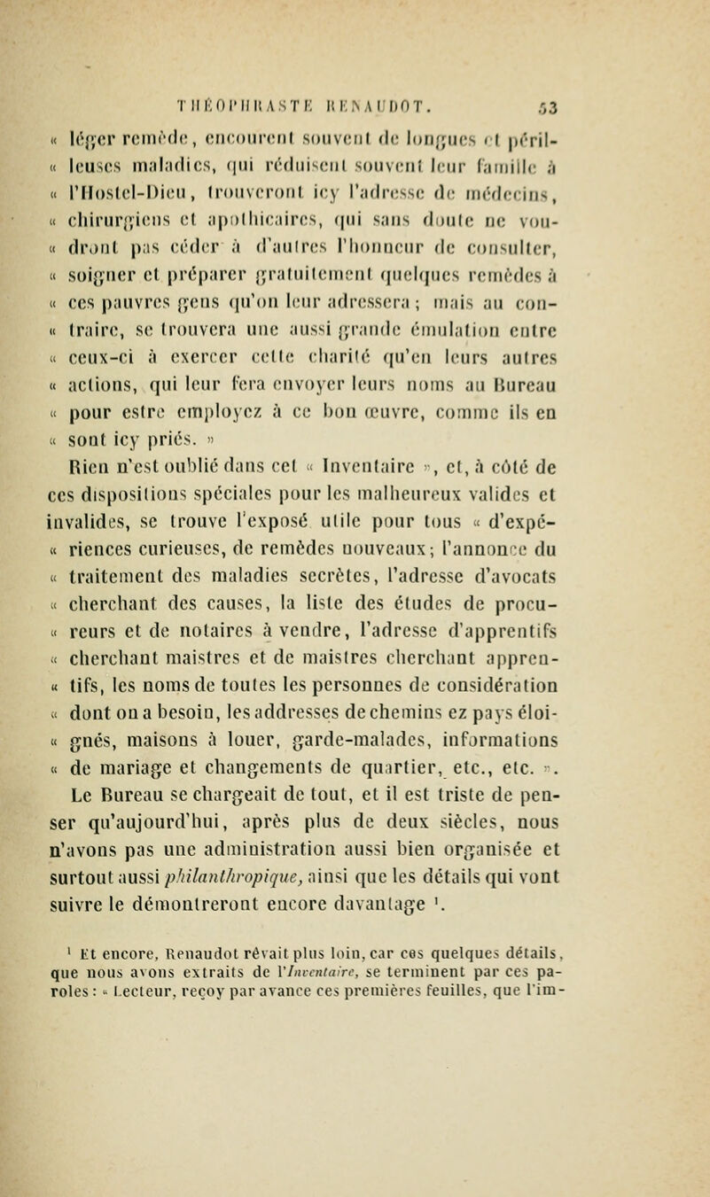 « léfîcr rciiK'dc, (MicKiircnl soiivciil (\r. lorifjuos < l prril- » lousrs in;il;i(lic,s, (|iji n'diiisciii soiivcii} leur Ciiiiiilc ;i « rilosIcl-Dicu, (rouvcronl icy rydrcssc de médecins, « chirur{;i(;ns cl îipolhicjiircs, (|ui sans doute ne vou- « dronl pas céder à d'aulres l'honneur de consulter, « soif^ncr et préparer jîraluileincnt (pielqucs remèdes à « ces pauvres {yens ([u'on l(;iir adr(;ss(!ra ; mais an eori- « traire, se trouvera une aussi l'i-aiide éiiiul.iiion entre « ceux-ci à exercer c(;lle cliarilé (ju'eu leurs autres « actions, qui leur Tera envoyer leurs noms au Bureau « pour estre employez à ce bon œuvre, comme ils en « sont icy priés.  Rien n'est oublié dans cet « Inventaire -, et, à côté de ces dispositions spéciales pour les malheureux valides et invalides, se trouve l'exposé utile pour tous « d'expc- K riences curieuses, de remèdes nouveaux; l'annonce du « traitement des maladies secrètes, l'adresse d'avocats « cherchant des causes, la liste des études de procu- « reurs et de notaires à vendre, l'adresse d'apprentifs -< cherchant maistrcs et de maislres cherchant apprcn- K tifs, les noms de toutes les personnes de considération i< dont on a besoin, lesaddresses de chemins ez pays éloi- « gnés, maisons à louer, garde-malades, informations « de mariage et changements de quartier, etc., etc. ■■. Le Bureau se chargeait de tout, et il est triste de pen- ser qu'aujourd'hui, après plus de deux siècles, nous n'avons pas une administration aussi bien organisée et surtout aussi philanthropique, ainsi que les détails qui vont suivre le démontreront encore davantage '. ' Et encore, Renaudot rêvait plus loin, car ces quelques détails, que nous avons extraits de l'Inventaire, se terminent par ces pa- roles :  lecteur, reçoy par avance ces premières feuilles, que lira-