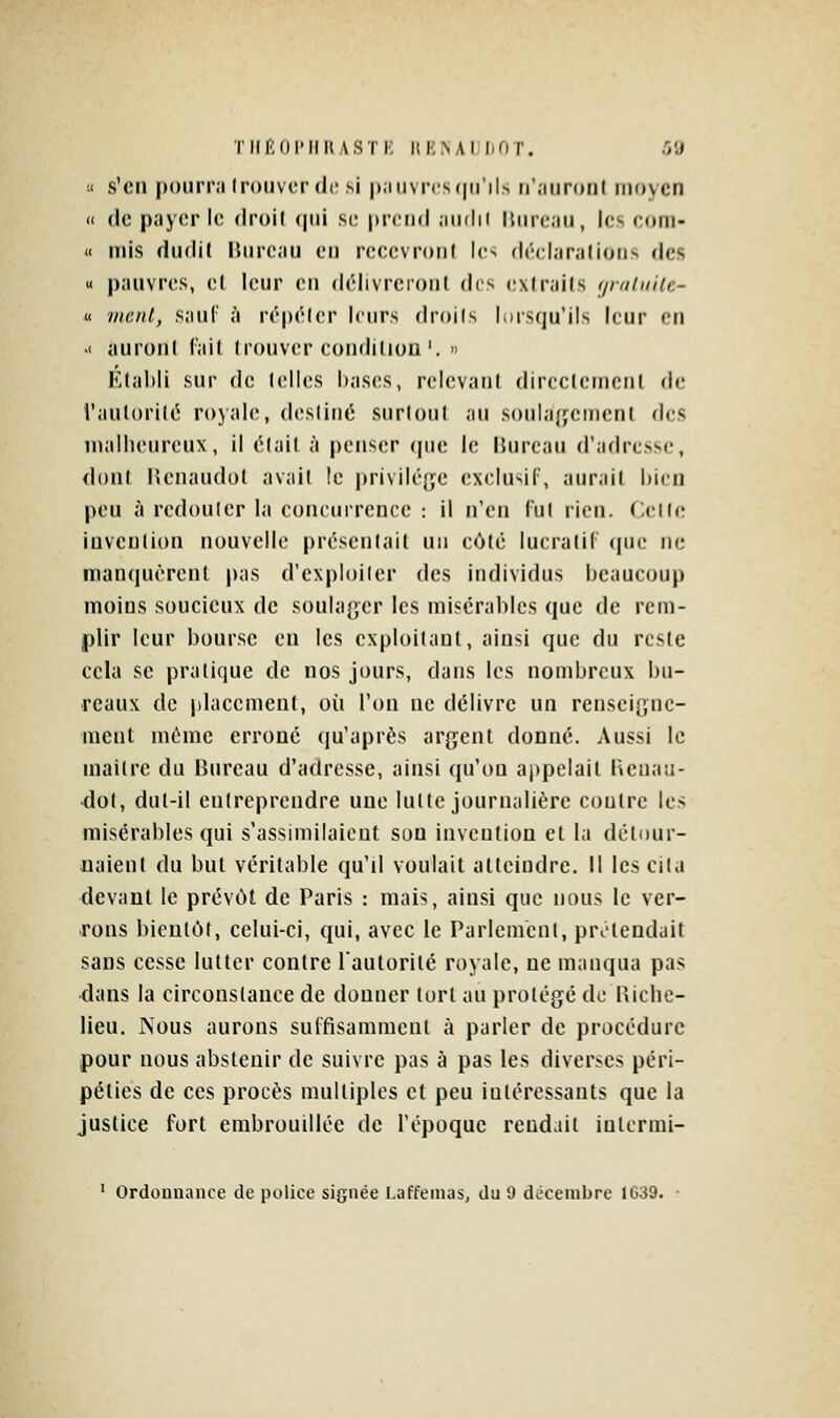 !< s'en pourra trouver (le si |)aiivns(|irils n'aiironf moyen Il (le payer le droil (|iii se prend ainlii liiireau, les ectni- « mis dudil Bureau en reeevronl Ie> déelaralions des « pauvres, et leur en délivreionl des cxirails (/nilnilc- « mont, sauC à répéler leurs droils lorsqu'ils leur eu .< auroni (ail Ironviîr eonditiou'. n Klahii sur de (elles I)as(!S, relevant direc(erncnl de l'au(ori(é rojale, deslinci surtout au soula{jcmenl des malheureux, il était à penser que le Bureau d'adresse, dont Henaudol avait le privilé{je exclusif, aurait bien peu à redouter la concurrence : il n'en fut rien. Cette invention nouvelle présentait un côté lucralil (juc ne manquèrent pas d'exploiter des individus beaucoup moins soucieux de soulaf,cr les misérables que de rem- plir leur bourse eu les exploitant, ainsi que du reste cela se pratique de nos jours, dans les nombreux bu- reaux de placement, où l'on ne délivre un rensei[,nic- menl môme erroné qu'après argent donné. Aussi le maître du Bureau d'adresse, ainsi qu'on appelait Benati- do(, dut-il entreprendre une lutte journalière contre les misérables qui s'assimilaient son invention et la détour- naient du but véritable qu'il voulait atteindre. Il les cita devant le prévôt de Paris : mais, ainsi que nous le ver- rons bientôt, celui-ci, qui, avec le Parlement, prolendait sans cesse lutter contre lautorilé royale, ne manqua pas dans la circonstance de donner tort au protégé de Riche- lieu. Nous aurons suffisamment à parler de procédure pour nous abstenir de suivre pas à pas les diverses péri- péties de ces procès multiples et peu intéressants que la justice fort embrouillée de l'époque rendait intermi- ' Ordonnance de police signée Laffemas, du 9 décembre 1639. •