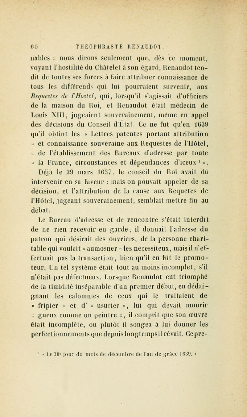 nàbles : nous dirons senicmcot que, dès ce momnnl, voyant riiostilité du Chùlelel à son éjyard, Henaudot (en- dit de toutes ses forces à faire atlribuer connaissance de tous les différend- qui lui pourraient survenir, aux Requesles de l'Hoslcl, qui, lor>qu'il s'agissait d'officiers de la maison du Hoi, et Rcnaudot éiait médecin de Louis XIII, jugeaient souverainement, même en appel des décisions du Conseil d'Élat. Ce ne fut qu'en 1639 qu'il obtint les « Lettres patentes portant attribution « et connaissance souveraine aux Hequestes de l'Hùtel, u de l'établissement des Bureaux d'adresse par toute  la France, circonstances et dépendances d'iceux ' ». Déjà le 29 mars 1637, le conseil du Roi avait dû intervenir en sa faveur : mais on pouvait appeler de sa décision, et l'attribution de la cause aux Requêtes de l'Hôtel, jugeant souverainement, semblait mettre fin au débat. Le Bureau d'adresse et de rencontre s'était interdit de ne rien recevoir en garde; il donnait l'adresse du patron qui désirait des ouvriers, de la personne chari- table qui voulait « aumosner » les nécessiteux, mais il n'ef- fectuait pas la transaction, bien qu'il en fiU le promo- teur. Un tel système était tout au moins incomplet, s'il n'était pas défectueux. Lorsque Renaudot eut triomphé de la timidité inséparable d'un premier début, en dédai- gnant les calomnies de ceux qui le traitaient de « fripier >' et d' « usurier », lui qui devait mourir « gueux comme un peintre », il comprit que son œuvre était incomplète, ou plutôt il songea à lui djuner les perfectionnements que depuis longtempsil rêvait. Cepre- ' ■ Le30'^ joiir du mois de décembre de l'an de grûce 1039. •