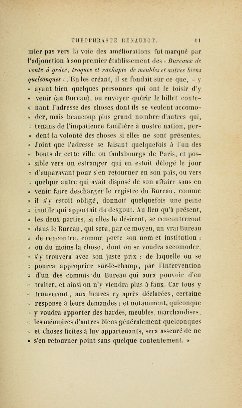 inicr pas vers la voie des amclioralions lïjl iiiar(|iir; par l'adjonclion à son premier élablisscmciil des ■ Hurmux de vente à (jràce, Iror/nes et rarliapts de meubles el autres biens quelconques ». l'.ii les créaul, il se Tondait sur ce que, < y « ayant bien (|ue!«jues personnes (jui ont le loisir d'y « venir (au Bureau), ou envoyer quérir le billcl lonic- « nanl l'adresse dos choses dont ils se veulent acconio- « dcr, mais beaucoup plus L;rand nombre; d'autres (jui, « tcnans de l'impatience familière à nosire nation, pcr- « dent la volonté des choses si elles ne sont [)résen(cs. '< Joint (pie l'adresse se faisant (juehiucfois à l'un des « bouts de cette ville ou faulxbourgs de Paris, et pos- « sible vers un eslran^yer qui en estoit délo{jé le jour « d'auparavant pour s'en retourner en son pais, ou vers « quelque autre qui avait disposé de son affaire sans en « venir faire descharger le registre du Bureau, comme « il s'y estoit obligé, donnoif quelquefois une peine « inutile qui apportait dudesgoul. Au lieu qu'à présent, « les deux parties, si elles le désirent, se rencontreront « dans le Bureau, qui sera, par ce moyen, un vrai Bureau « de rencontre, comme porte son nom et institution : tt où du moins la chose, dont on se voudra accomoder, « s'y trouvera avec son juste prix : de laquelle on se « pourra approprier sur-le-champ, par l'intervention « d'un des commis du Bureau qui aura pouvoir d'en « traiter, et ainsi on n'y viendra plus à faux. Car tous y « trouveront, aux heures cy après déclarées, certaine ^< response à leurs demandes : et notamment, quiconque <c y voudra apporter des hardes, meubles, marchandises, « les mémoires d'autres biens généralement quelconques « et choses licites à luy appartenants, sera asseuré de ne « s'en retourner point sans quelque contentement. »