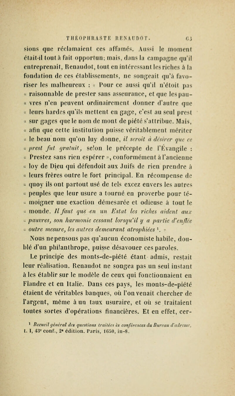 TllfiiirilItASTI': lti;NAI,'[)0 r. r;; sioiis (jiic rccl.iiii.'licnl ces affamés. Aussi le inoincnf élail-il tout A fait opporlun; mais, rJans la campafync qu'il cntrcprcnail, Hetiaudol, loul cti iulrrcssaril icsrirlios à l,i fondation de ees étahlisscuients, ne sonjjeait cpj'à favo- riser les malheureux : « Pour ce aussi qu'il n'étoit pas  raisonnable de prcsier sans asseurance, et que lespau-  vres n'en peuvent ordinairement donner d'autre que « leurs hardcs ([u'ils mettent eu ga{;c, c'est au seul prcsl ' sur (jages que le nom de mont de piété s'attribue. Mais, « afin que cette institution puisse véritablement mériter » le beau nom qu'on luy donne, il xrroil à (Irsirer que ce « prenl fut (/raluit, se!on le précepte de l'Kvangile : li Prestcz sans rien espérer , conformément à l'ancienne « loy de Dieu qui défendoit aux .Juifs de rien prendre à « leurs frères outre le fort principal. En récompense de  quoy ils ont partout usé de tels cxcez envers les autres « peuples que leur usure a tourné en proverbe pour lé- '^ moijjner une exaction démesurée et odieuse à tout le « monde. Il faut que en un Estât les riches aident aux  pauvres, son harmonie cessant lorsqu'il y a partie d'enflée « outre mesure, les autres demeurant atrophiées '. ;• Nous Dépensons pas qu'aucun économiste habile, dou- blé d'un philanthrope, puisse désavouer ces paroles. Le principe des mouts-de-piété étant admis, restait leur réalisation. Renaudot ne songea pas un seul instant à les établir sur le modèle de ceux qui fonctiounaient en Flandre et en Italie. Dans ces pays, les monts-de-piété étaient de véritables banques, où l'on venait chercher de l'argent, même à un taux usuraire, et où se traitaient toutes sortes d'opérations financières. Et en effet, cer- ' Recueil général des questions traitées es conférences du Bureau d'adrcuc, t. I, 43« conf., 2« édition. Paris, 1650, in-8.