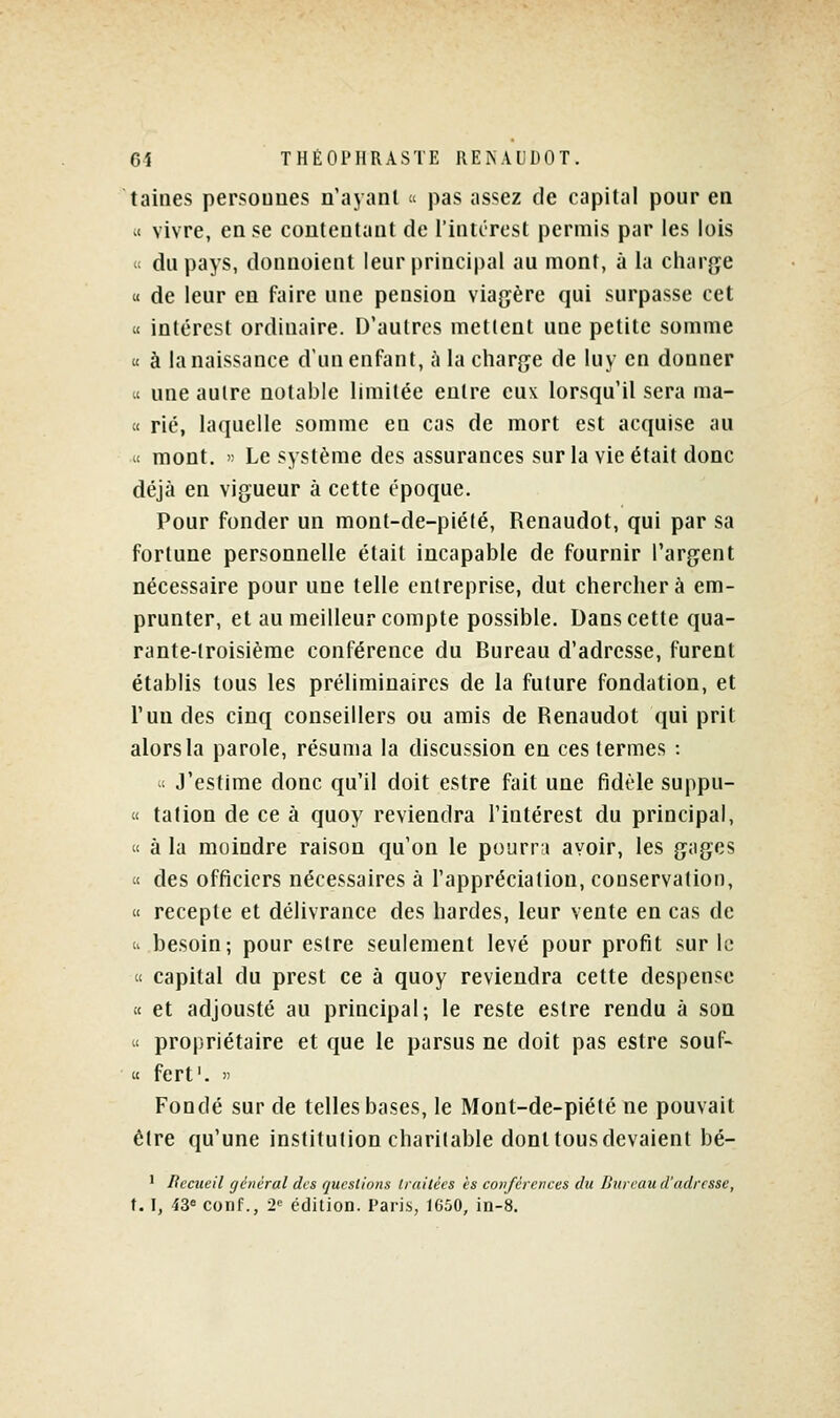 laines persouues n'ayanl « pas as'^ez de capital pour en .< vivre, en se coutentanl de l'inUTost permis par les lois (t du pays, donnoient leur principal au mont, à la charge « de leur en faire une pension viagère qui surpasse cet  intérest ordinaire. D'autres mettent une petite somme « à la naissance d'un enfant, à la charge de luy en donner « une autre notable limitée entre eux lorsqu'il sera ma- « rié, laquelle somme en cas de mort est acquise au « mont. '; Le système des assurances sur la vie était donc déjà en vigueur à cette époque. Pour fonder un mont-de-piélé, Renaudot, qui par sa fortune personnelle était incapable de fournir l'argent nécessaire pour une telle entreprise, dut cherchera em- prunter, et au meilleur compte possible. Dans cette qua- rante-troisième conférence du Bureau d'adresse, furent établis tous les préliminaires de la future fondation, et l'un des cinq conseillers ou amis de Renaudot qui prit alors la parole, résuma la discussion en ces termes : -( J'estime donc qu'il doit estre fait une fidèle suppu- « talion de ce à quoy reviendra Tintérest du principal, « à la moindre raison qu'on le pourra avoir, les gages « des officiers nécessaires à l'appréciation, conservation,  recepte et délivrance des bardes, leur vente en cas de u besoin; pour estre seulement levé pour profit sur le  capital du prest ce à quoy reviendra cette despense ic et adjousté au principal; le reste estre rendu à son « propriétaire et que le parsus ne doit pas estre souf- « fert'.  Fondé sur de telles bases, le Mont-de-piété ne pouvait être qu'une institution charitable dont tous devaient bé- ' liccueil général des questions traitées es conférences du Ilnrcau d'adresse, t. I, 43= conf., 2<' édition. Paris, 1G50, in-8.