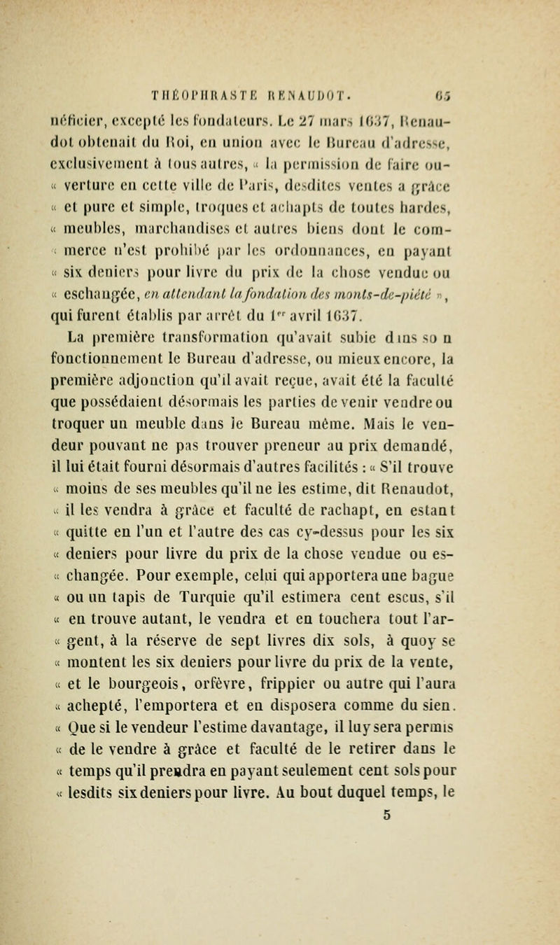 Tiff;oi'iinASTf': hk.naudot. o.î iiôficicr, exccplc les loiidalcurs. Le 27 mars Hi'M, ISciiau- dol oblcnail du Moi, en union avec le Bureau d'adresse, exclusivement <i lous autres, .<■ la permission de Caire ou- « verlure en celle ville de l'ari^, desdites ventes a f;rAce « et pure et simple, (roques et acliapts de toutes liardes, « meubles, marchandises et autres biens dont le com- merce n'est proliilié par l(;s ordonnances, en payan! « six deniers pour livre du prix de la chose vendue ou « eschaugéc, en attendant la fondation des monts-de-piété n, qui furent établis par ainM, du l avril lO.iT. La première transformation (|u'avait subie dinssoQ fonctionnement le Bureau d'adresse, ou mieux encore, la premiôrc adjouctlDn qu'd avait reçue, avait été la faculté que possédaient désormais les parties devenir vendre ou troquer un meuble d:ins Je Bureau même. Mais le ven- deur pouvant ne pas trouver preneur au prix demandé, il lui était fourni désormais d'autres facilités : « S'il trouve - moins de ses meubles qu'il ne ies estime, dit Renaudot, ^ il les vendra à grâce et faculté de rachapt, en estant « quitte en l'un et l'autre des cas cy-dessus pour les six « deniers pour livre du prix de la chose vendue ou es-  changée. Pour exemple, celui qui apportera une bague « ou un tapis de Turquie qu'il estimera cent escus, s'il « en trouve autant, le vendra et en touchera tout l'ar- « gent, à la réserve de sept livres dix sols, à quoy se « montent les six deniers pour livre du prix de la vente, « et le bourgeois, orfèvre, frippier ou autre qui l'aura « achepté, l'emportera et en disposera comme du sien. « Que si le vendeur l'estime davantage, il luy sera permis « de le vendre à grâce et faculté de le retirer dans le « temps qu'il preadra en payant seulement cent sols pour « lesdits six deniers pour livre. Au bout duquel temps, le