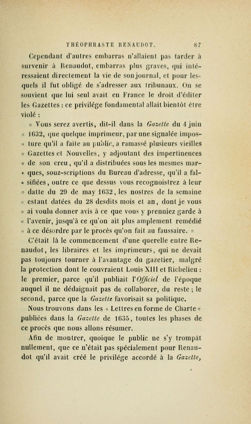 TIll^lOIMIItASTE RENAUDOT. «7 C('|>(Mi(l;iiil «l'.iiilrcs crnharnis n'.ill.iiciil pas lar.lcr à survenir à liciiandol, tinlianas plus {jravcs, (pii inU-- ressaicut clireclcmeul la vie de sod journal, et pour les- quels il Cul ()l)lij|fé (le s'adresser aux Iriburiaux. On se souvient (jue lui seul avait en France le droit d^éditer les Gazelles : ce priviiéf^e fondamental allait bienlôl être violé : Il Vous serez avertis, dil-il dans la Gazelle du i juin « 1();{2, ([ue queUiue imprimeur, par une signalée impos- « lure qu'il a faite au |)u'.)lir, a ramassé plusieurs vieilles « Gazelles cl INouvelIcs, y adjoutanl des impertinences « de son creu, qu'il a distribuées sous les mcsmes mar- « ques, souz-scriplions du Bureau d'adresse, qu'il a fal- »< sifiées, outre ce que dessus vous recoguoistrez à leur » dalle du 29 de may 1032, les nostres de la semaine < estant datées du 28 desdils mois el an, dont je vous « ai voulu donner avis à ce que vous y prenniez garde à « l'avenir, jusqu'à ce qu'on ait plus amplement remédié ' à ce désordre par le procès qu'on fait au faussaire. - C'était là le commencement d'une querelle entre Re- naudol, les libraires et les imprimeurs, qui ne devait pas toujours tourner à l'avantage du gazetier, malgré la protection dont le couvraient Louis XIII et Richelieu : le premier, parce qu'il publiait l'Officiel de l'époque auquel il ne dédaignait pas de collaborer, du reste ; le second, parce que la Gazette favorisait sa politique. Nous trouvons dans les « Lettres en forme de Charte» publiées dans la Gazette de 1635, toutes les phases de ce procès que nous allons résumer. Afin de montrer, quoique le public ne s'y trompât nullement, que ce n'était pas spécialement pour Renau- dot qu'il avait créé le privilège accordé à la Gazette,