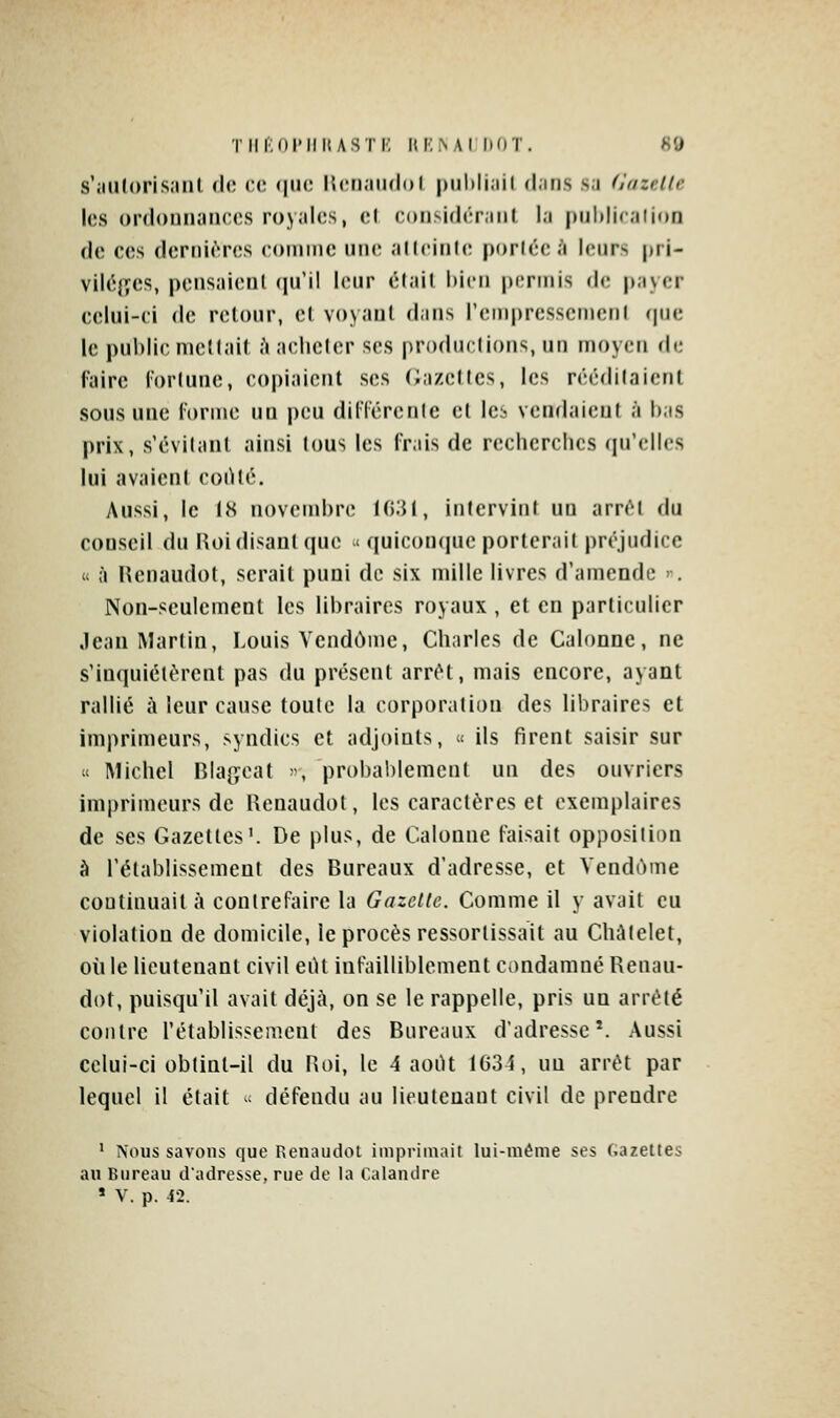 TlIKOl'IlItASTK ItMiNAI DOT. fiO s';in(()ri.s;ml de ce <|uc Kcn.iiKloI piihliail d.iri.s sa d'azcUe les ordonnances royales, el considérant l.i pul)liralion de ces dernières comme une alteinle portée .'i leurs pri- viléjves, pensaienl (pi'il leur était bien permis de payer celui-ci de retour, el voyant dans rem|)rcssemenl (|ne le public mettait à acheter ses productions, un moyen de faire l'orlune, copiaient ses Gazettes, les n'éditaient sous une l'orme un peu dilTcrente et Icb vendaient à bas prix, s'évitanl ainsi tous les frais de recherches qu'elles lui avaient coiHé. Aussi, le 1<S novembre Hi'M, intervint un arrêt du conseil du Hoi disant que < quiconque porterait préjudice « à Renaudot, serait puni de six mille livres d'amende . Non-seulement les libraires royaux , et en particulier Jean Martin, Louis Vendôme, Charles de Galonné, ne s'inquiétèrent pas du présent arrêt, mais encore, ayant rallié îi leur cause toute la corporation des libraires et imprimeurs, syndics et adjoints, ^ ils firent saisir sur » Michel Bia^jcat , probablement un des ouvriers imprimeurs de Renaudot, les caractères et exemplaires de ses Gazettes'. De plus, de Galonné faisait opposition à l'établissement des Bureaux d'adresse, et Vendùme continuait à contrefaire la Gazette. Gomme il y avait eu violation de domicile, le procès ressortissait au GhAtelet, où le lieutenant civil eiU infailliblement condamné Renau- dot, puisqu'il avait déjà, on se le rappelle, pris un arrêté contre l'établissement des Bureaux d'adresse*. Aussi celui-ci obtint-il du Roi, le 4 aoiU 1634, un arrêt par lequel il était - défendu au lieutenant civil de prendre ' Nous savons que Renaudot imprimait lui-même ses f.azettes au Bureau d'adresse, rue de la Calandre * V. p. 42.