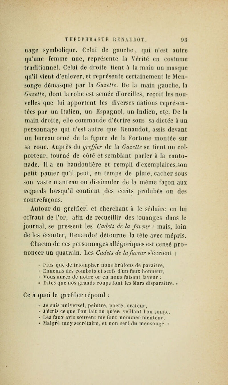 THriOlMIKASTl' UKNALDOT. ;i3 n.iffc syinl)()Ii(nio. C<;ltii (]v. (j.'iiiclio, (|iii ri'osl .iiilrc qu'une Ccimiio nue, rcprésculc l.i V('ril(5 en ((isIniMC tivirlilionnel. Celui de droite (ieril ;'i l.i in.iiti un iii.-is(|ue (juMI vient d'enlever, et reprc^scnte ccrl.'iinenicni \v. Men- sonj^e (léni;is(iué par la (îuzc.llc De l.i main fauche, la Gazette, dont la robe est semée d'oreilles, reçoit les nou- velles que lui apportent les diverses nations représen- tées par un llalicn, un Kspafjnol, un Indien, etc. De la main droite, elle commande d'écrire sous sa dictée à un persouna{;o qui n'est autre que Renaudot, assis devant un bureau orné de la fijyure de la Fortune montée sur sa roue. Auprt\s du greffier de la Gazette se lient un col- porteur, tourné de côté et semblant parler à la canto- nade. 11 a en bandoulière et rempli d'exemplaires.son petit panier qu'il peut, eu temps de pluie, cacher sous son vaste manteau ou dissimuler de la même façon aux regards lorsqu'il contient des écrits prohibés ou des contrefaçons. Autour du greffier, et cherchant à le séduire en lui offrant de l'or, afin de recueillir des louanges dans le journal, se pressent les Cadets de la faveur : mais, loin de les écouter, Renaudot détourne la tète avec mépris. Chacun de ces personnages allégoriques est censé pro- noncer un quatrain. Les Cadets de la faveur s'écrient : - rlus que de triompher uous brillons de paraître, '< Ennemis des combats et serfs d'un faux honneur, « Vous aurez de notre or en nous faisant faveur : • Dites que nos grands coups font les Mars disparaître. • Ce à quoi le greffier répond : « .le suis universel, peintre, poëte, orateur, « J'écris ce que Ion fait ou qu'en veillant 1 on songe. • Les faux avis souvent me fout nommer menteur. • Malgré moy secrétaire, et non serf du mensonge. -■