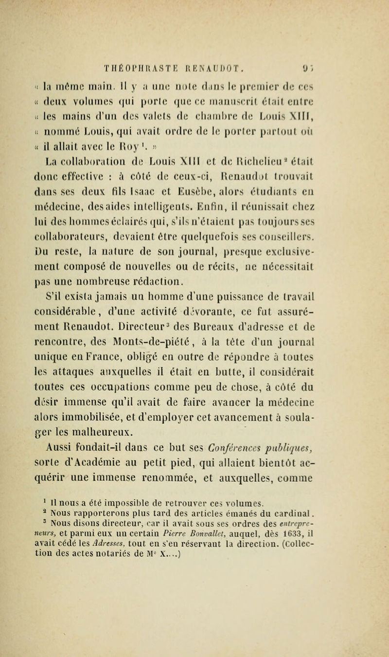 TIIi^:ni'IIIlASTK lîKNAJIKOT. y, 'I la iiK^tDO iii;iiii. Il y a iiik; iidIc diiis le premier de ces « (jeux volumes (|iii porle (juc ee maïui^eril élail eiilre >i les mains d'un des valets de eliaiiihre de Louis Xlll, (1 nommé Louis, (|ui avail ordre de le porler parloul oii « il allait avec le lîoy '. ' La eollaboralion de Louis Xlll et de lUclielieu * était done cfl'cetivc : à côté de ceux-ci, Henaud )l trouvait dans ses deux fils Isaac cl Eusèbe, alors étudiants en médecine, des aides iutelligculs. Enfin, il réunissait chez lui des hommes éclairés qui, s'ils n'étaient pas toujours ses collaborateurs, devaient être quelquefois ses conseillers. i)u reste, la nature de son journal, presque exclusive- ment composé de nouvelles ou de récils, ne nécessitait pas une nombreuse rédaction. S'il exista jamais uq homme d'une puissance de travail considérable, d'une activité dJ'vorante, ce fut assuré- ment Renaudot. Directeur =• des Bureaux d'adresse et de rencontre, des Monts-de-piété, à la tête d'un journal unique en France, obligé en outre de répoudre à toutes les attaques auxquelles il était en butte, il considérait toutes ces occupations comme peu de chose, à côté du désir immense qu'il avait de faire avancer la médecine alors immobilisée, et d'employer cet avancement à soula- ger les malheureux. Aussi fondait-il dans ce but ses Conférences publiques, sorte d'Académie au petit pied, qui allaient bientôt ac- quérir une immense renommée, et auxquelles, comme ' Il nous a été impossible de retrouver ces volumes. * Nous rapporterons plus tard des articles émanés du cardinal. ' Nous disons directeur, rar il avait sous ses ordres des eninpr,- neurs, et parmi eux un certain Pierre Bonvallet, auquel, dès 1633, il avait cédé les Adresses, tout en s'en réservant la direction. (Collec- tion des actes notariés de ^V X....)