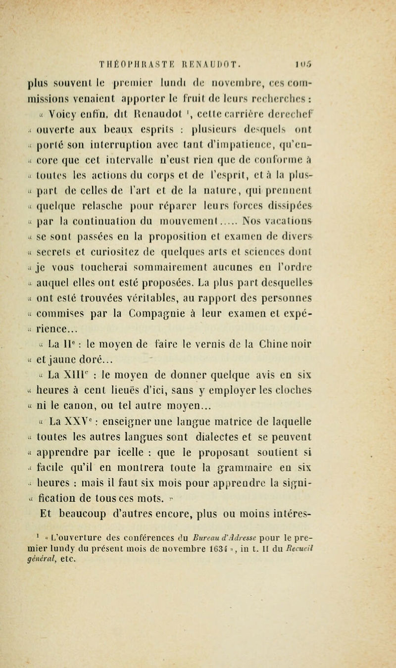 Tlinni'IIllASTI': IlK.NAIJhOT. Hl.O plus s(»uvciii le premier lundi de novembre, ces com- missions venaient «[iporlcr le Iruil de leurs redierclics : i( Voicy enfin, dil fUMi.iudol ', c(;lle c;irri(''re dcreciicr ' ouverte aux beaux esprils : plusieurs de»(piels (int i por(6 son interruption avec tant d'impatience, (preii- >< core que cet intervalle n'eust rien que de conforme k ' toutes les actions du corps et de l'esprit, et à la plus- « part de celles de l'art et de la naliire, cpii |)rennent '< quelque relasclie pour réparer leurs lorces dissipées il par la continuation du mouvement Nos vacations *t se sont passées eu la proposition et examen de divers « secrets et curiosilez de quelques arts et sciences dont -' je vous toucherai sommairement aucunes eu l'ordre -' auquel elles ont esté proposées. La plus part desquelles c ont esté trouvées véritables, au rapport des personnes ' commises par la Compagnie à leur examen et cxpé- ' rience...  La 11° : le moyeu de l'aire le vernis de la Chine noir '< et jaune doré... ' La Xlll' : le moyeu de donner quelque avis en six il heures à cent lieues d'ici, sans y employer les cloches « ni le canon, ou tel autre moyen... « La XXV : enseigner une langue matrice de laquelle  toutes les autres langues sont dialectes et se peuvent Il apprendre par icelle : que le proposant soutient si -' facde qu'il en montrera toute la grammaire eu six heures : mais il faut six mois pour apprendre la sigui- ^' flcation de tous ces mots. • Et beaucoup d'autres encore, plus ou moins intéres- ' « l/ouverture des conférences du Bureau d'Adresse pour le pre- mier lundy du présent mois de novembre 1634 •, in t. Il du Recueil général, etc.