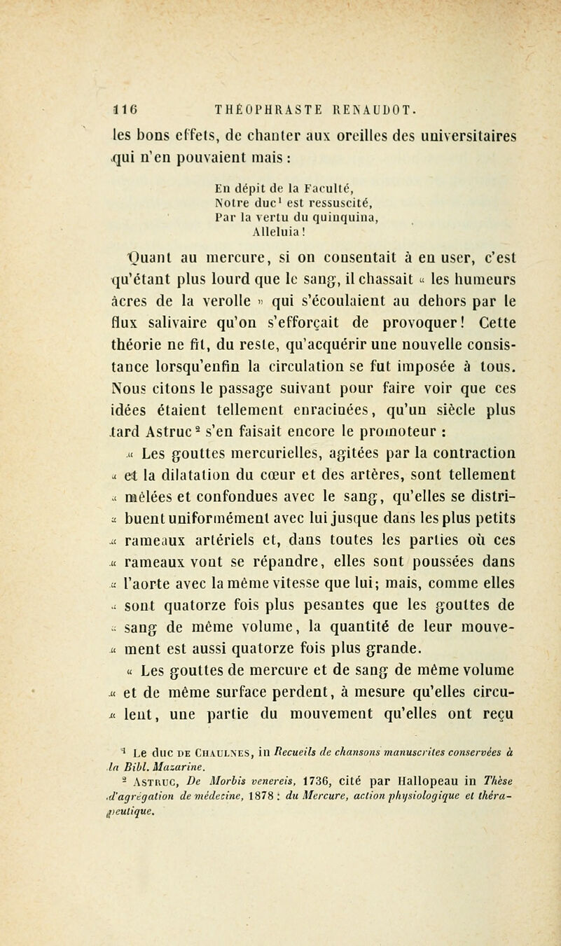 les bons effets, de chanter aux oreilles des universitaires qui n'en pouvaient mais : En dépit de la Faculté, Noire duc' est ressuscité, Par la vertu du quinquina, Alléluia! Quant au mercure, si on consentait à en user, c'est qu'étant plus lourd que le sang, il chassait u les humeurs acres de la verolle « qui s'écoulaient au dehors par le flux salivaire qu'on s'efforçait de provoquer! Cette théorie ne fil, du reste, qu'acquérir une nouvelle consis- tance lorsqu'enfin la circulation se fut imposée à tous. Nous citons le passag^e suivant pour faire voir que ces idées étaient tellement enracinées, qu'un siècle plus tard Astruc^ s'en faisait encore le promoteur : M Les gouttes mercurielles, agitées par la contraction a et la dilatation du cœur et des artères, sont tellement ' mêlées et confondues avec le sang, qu'elles se distri- ^ buent uniformément avec lui jusque dans les plus petits ^t rameaux artériels et, dans toutes les parties où ces M rameaux vont se répandre, elles sont poussées dans - l'aorte avec la même vitesse que lui; mais, comme elles ^ sont quatorze fois plus pesantes que les gouttes de  sang de même volume, la quantité de leur mouve-  ment est aussi quatorze fois plus grande. « Les gouttes de mercure et de sang de même volume u< et de même surface perdent, à mesure qu'elles circu- it lent, une partie du mouvement qu'elles ont reçu ' l,e duc DE Chaulnes, in lîecueils de chansons manuscrites conservées à In Bill. Mazarine. - ASTRUC, De Morbis venereis, 1736, cité par Ilallopeau in Thèse .d'agrégation de viédecine, 1878: du Mercure, action physiologique et théra- jieutique.