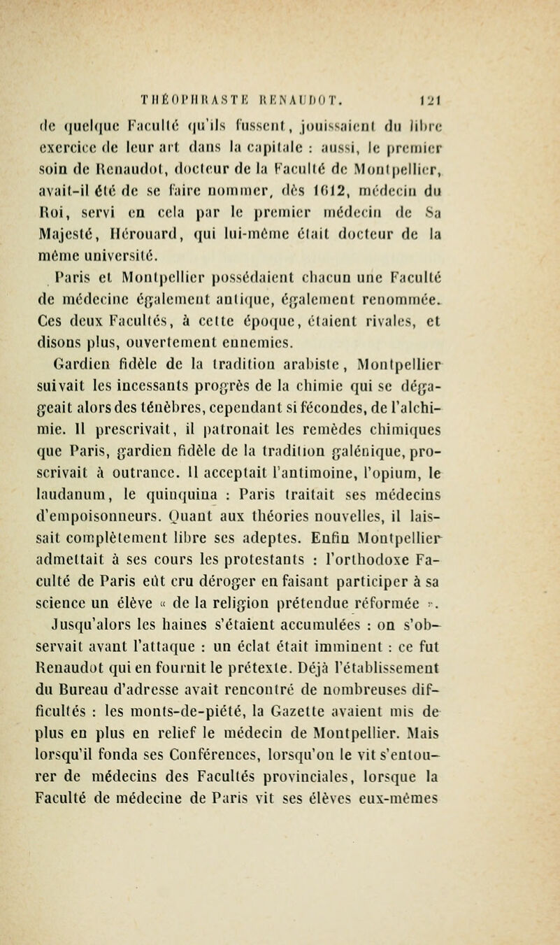 (le (|ucl(|U(! K;i(:iill('; (lu'ils (uss(;ii(, joniss.'iicnl fin lilirc exercice de leur ai'( dans la capilale : aussi, le premier soin de Uenaudol, doeleur de la Faculté de Moni|)elIier, avait-il été de se l'aire nommer, d(''.s 1(!12, médecin du Roi, servi en cela par le premier médecin de 8a Majesté, Ilérouard, qui lui-même élait docteur de la môme univcrsilé. Paris et Mon(|)ellier possédaient chacun une Faculté de médecine également aali(|ue, éfyalemenl renommée. Ces deux Facultés, à cette époque, étaient rivales, et disons plus, ouvertement ennemies. Gardien fidèle de la tradition arabiste, Montpellier suivait les incessants progrès de la chimie qui se déga- geait alors des ténèbres, cependant si fécondes, de l'alchi- mie. Il prescrivait, il palronait les remèdes chimiques que Paris, gardien fidèle de la tradition galénique, pro- scrivait à outrance, il acceptait l'antimoine, l'opium, le laudanum, le quinquina : Paris traitait ses médecins d'empoisonneurs. (Juaut aux théories nouvelles, il lais- sait complètement libre ses adeptes. Enfin MontpelHer admettait à ses cours les protestants : l'orthodoxe Fa- culté de Paris eiU cru déroger en faisant participer à sa science un élève « de la religion prétendue réformée -. Jusqu'alors les haines s'étaient accumulées : on s'ob- servait avant l'attaque : un éclat était imminent : ce fut Renaudot qui en fournit le prétexte. Déjà l'établissement du Bureau d'adresse avait rencontré de nombreuses dif- ficultés : les monfs-de-piété, la Gazette avaient mis de plus en plus eu relief le médecin de Montpellier. Mais lorsqu'il fonda ses Conférences, lorsqu'on le vit s'entou- rer de médecins des Facultés provinciales, lorsque la Faculté de médecine de Paris vit ses élèves eux-mêmes