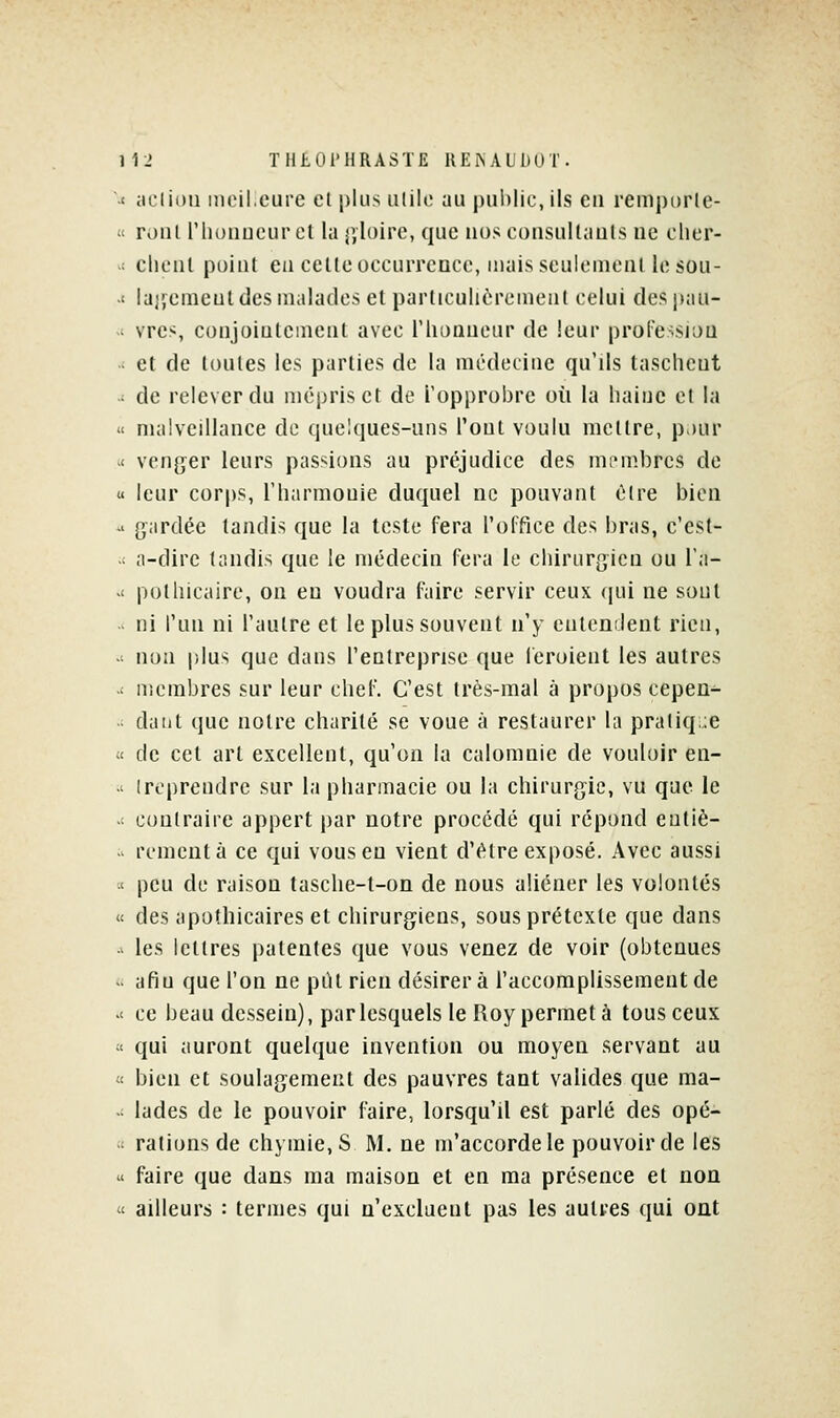 -< iicliou mcileure et plus ulilc au public, ils en remporle- « roiil l'hunucur et la gloire, que nos consultants ne cher-  client point eu celte occurrence, mais seulcnionl le son- -t lajjemeul des malades et particulièrement celui des pau- -i vres, conjointement avec l'iionneur de leur proFe-sion - et de toutes les parties de la médecine qu'ils tasehent ; de relever du mépris et de l'opprobre où la haine et la « malveillance de quelques-uns l'ont voulu mettre, pjur -< venger leurs passions au préjudice des ini'mbres de u leur corps, l'harmouie duquel ne pouvant être bien -• gardée tandis que la teste fera l'office des bras, c'est-  a-dire tandis que le médecin fera le chirurgien ou Ta- '< pothicaire, on eu voudra faire servir ceux (pii ne sont - ni Tnii ni l'autre et le plus souvent n'y enlenilent rien, -' non plus que dans l'entreprise que feroient les autres .' uicmbres sur leur chef. C'est très-mal à propos cepen^ daiit que notre charité se voue à restaurer la pratiq;:e « de cet art excellent, qu'on la calomnie de vouloir en- •' Ireprendre sur la pharmacie ou la chirurgie, vu que le -- contraire appert par notre procédé qui répond eutiè- - rement à ce qui vous en vient d'être exposé. Avec aussi •< peu de raison tasche-t-on de nous aliéner les volontés « des apothicaires et chirurgiens, sous prétexte que dans - les lettres patentes que vous venez de voir (obtenues .. afin que l'on ne piU rien désirera l'accomplissement de .' ce beau dessein), par lesquels le Roy permet à tous ceux « qui auront quelque invention ou moyen servant au « bien et soulagement des pauvres tant valides que ma-  lades de le pouvoir faire, lorsqu'il est parlé des opé- ■■ rations de chymie, S M. ne m'accorde le pouvoir de les ' faire que dans ma maison et en ma présence et non  ailleurs : termes qui n'excluent pas les autres qui ont