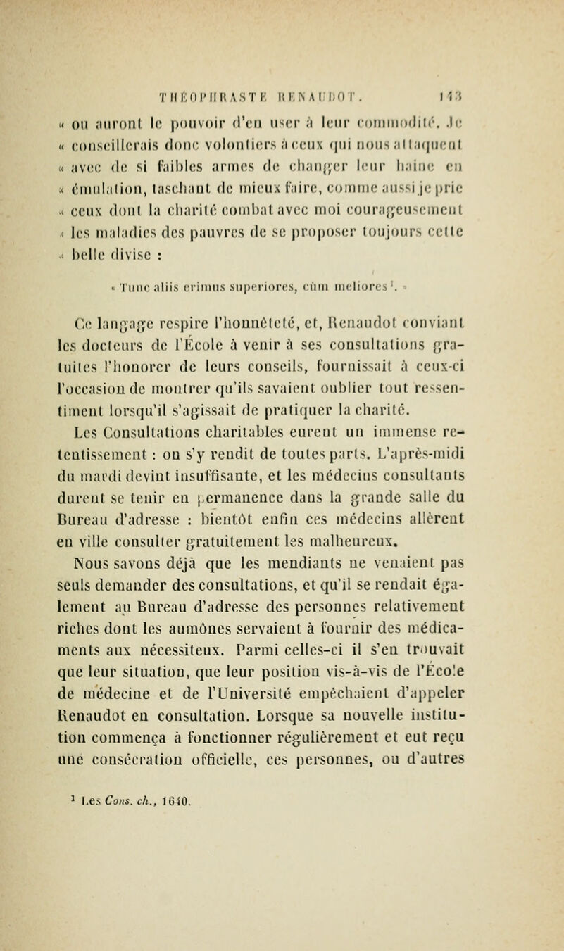 TIlIKirilllASTK lll■;^AI liOT. M?. « 011 îiiironl lo pouvoir <\\iii user 'i leur corniiiodilt'. .h; « coiiseillcniis (loin; volonliers ;'iccux (\\n nous ;ill;i((ii(,'at (I .ivci; (h; si l';iil)l(;.s ariiics do chaufyer leur liaim; eu :< ('luiihilioii, lascliaiil do mieux l'airo, comme aii^Nsi je prie - ceux (loul la cliarilé combat avec moi couraîjcuxîiiieiil 1 les maladies des pauvres de se proposer toujours celle .c l)clU' divise : « TiiiK! aliis (•rimtis siii)criorcs, cùiii m(;liorcs'.  Ce Ian{jage respire riionnôleté, et, Heiiaudot ( onviaiU les docicnrs de J'Kcole à venir à ses cousullalions {;ra- luiles riiouorcr de leurs conseils, fournissait à ceux-ci l'occasioude montrer qu'ils savaient oublier tout ressen- timent lorsqu'il s'agissait de pratiquer la cliarilé. Les Consultations charitables eureul un immense re- tentissement : OQ s'y rendit de toutes paris. L'après-midi du mardi devint insuffisante, et les médecins consullanis durent se tenir en j.crnianence dans la grande salle du Bureau d'adresse : bientôt enfin ces médecins allèrent en ville consulter gratuitement les malheureux. Nous savons déjà que les mendiants ne ven;iient pas seuls demander des consultations, et qu'il se rendait é^ja- lement au Bureau d'adresse des personnes relativement riches dont les aumônes servaient à fournir des médica- ments aux nécessiteux. Parmi celles-ci il s'en trouvait que leur situation, que leur position vis-à-vis de l'École de médecine et de l'Université empêchaient d'appeler Renaudot eu consultation. Lorsque sa nouvelle institu- tion commença à fonctionner régulièrement et eut reçu une consécration officielle, ces personnes, ou d'autres ^ Les, Cous, ch., IGiO.