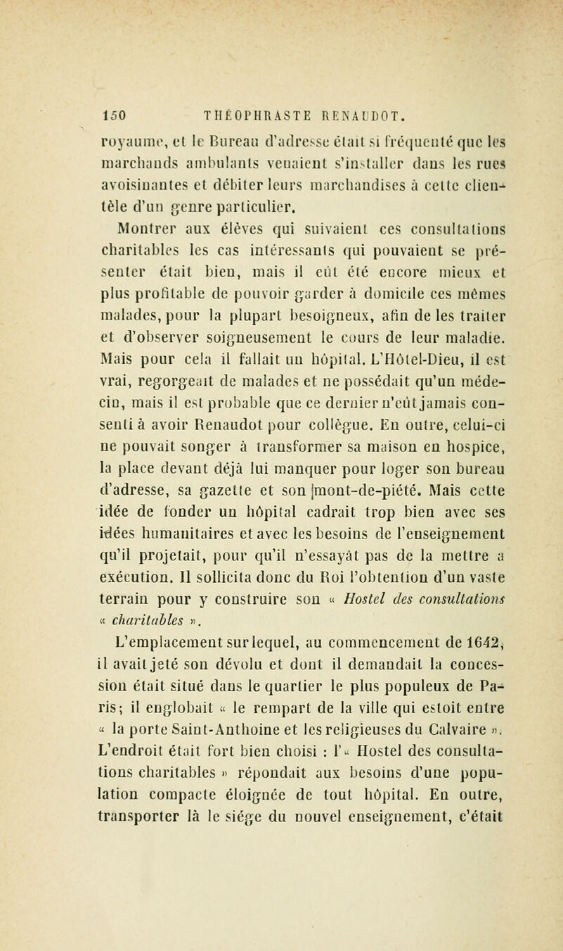 royaume, et le Bureau d'adresse élail si fréquenté que les marcluinds ambulanls venaient s'in>taller dans les rues avoisiuantes et débiter leurs marchandises à cette clien- tèle d'un genre particulier. Montrer aux élèves qui suivaient ces consultations charitables les cas intéressants qui pouvaient se pré- senter était bien, mais il eut été encore mieux et plus profitable de pouvoir (garder à domicile ces mêmes malades, pour la plupart besoigneux, afin de les traiter et d'observer soigneusement le cours de leur maladie. Mais pour cela il fallait un hôpital. L'Hôlel-Dieu, il est vrai, regorgeait de malades et ne possédait qu'un méde- cin, mais il est probable que ce dernier u'eiU jamais con- senti à avoir Renaudot pour collègue. Eu outre, celui-ci ne pouvait songer à transformer sa maison en hospice, la place devant déjà lui manquer pour loger son bureau d'adresse, sa gazelle et son jmont-de-piété. Mais cette idée de fonder un hôpital cadrait trop bien avec ses idées humanitaires et avec les besoins de l'enseignement qu'il projetait, pour qu'il n'essayât pas de la mettre a exécution. 11 sollicita donc du Uoi l'obtention d'un vaste terrain pour y construire son « Hoslel des consultations « charitables ». L'emplacement sur lequel, au commencement de 1642, il avait jeté son dévolu et dont il demandait la conces- sion était situé dans le quartier le plus populeux de Pa- ris-, il englobait « le rempart de la ville qui estoit entre « la porte Saint-Anthoine et les religieuses du Calvaire «. L'endroit était fort bien choisi : 1'^ Hostel des consulta- tions charitables » répondait aux besoins d'une popu- lation compacte éloignée de tout hôpital. En outre, transporter là le siège du nouvel enseignement, c'était