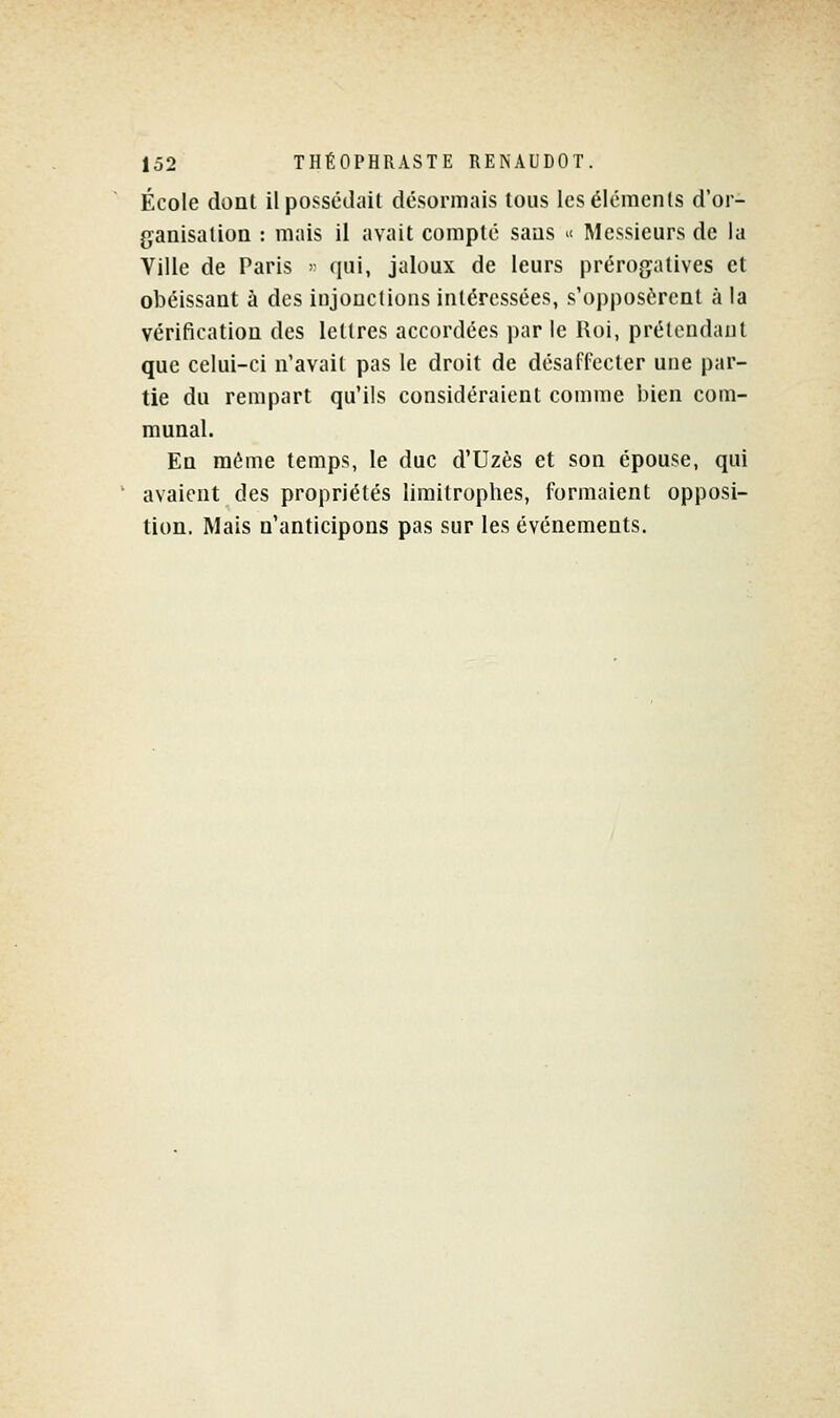 École dont il possédait désormais tous les éléments d'or- ganisation : mais il avait compté sans ^ Messieurs de la Ville de Paris >■ qui, jaloux de leurs prérogatives et obéissant à des injonctions intéressées, s'opposèrent à la vérification des lettres accordées par le Roi, prétendant que celui-ci n'avait pas le droit de désaffecter une par- tie du rempart qu'ils considéraient comme bien com- munal. En même temps, le duc d'Uzès et son épouse, qui ' avaient des propriétés limitrophes, formaient opposi- tion. Mais n'anticipons pas sur les événements.