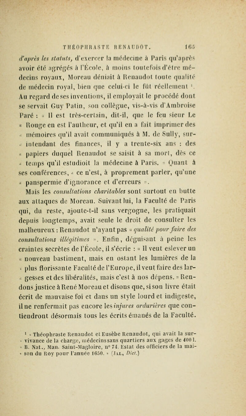 d'après les xlalulx, (J'cxcrccr l.i iiK'dccino i\ Paris qu'après avoir (\U\ .ifyrcfîôs à l'IOcoh;, h moiris loulcfbisd'c^lrc m^!- (Icciiis royaux, MorfNiu (lctii;iit <» Hcnaiidol (oulo qualité de médecin royal, hini (pic celui-ci le (iU récllcmerii '. Au rcj'ard dcscs iiivcnlioiis, il cinployait le procédé dont se servait (Jiiy Paliii, son collègue, vis-à-vis d'AmI)r()isc Paré : >< Il cs( (rcs-ccrl;iiii, dil-il, (jiio le feu sieur l.e « l{onp,ecn esl raullicur, cl ([ii'il cii a (ail imprimer des < mémoires <iu'il avail communiqués ù M. de Sully, sur- ' itilendanl des finances, il y a trente-six ans : des X papiers duquel Renaudot se saisit à sa mort, dès ce .< temps qu'il esludioit la médecine à Paris. Ouant à ses conférences, >i ce n'est, à proprement parler, qu'une < panspermie d'ignorance et d'erreurs ». Mais les conmliallons charitables sont surtout en hutte aux attaques do Morcau. Suivant lui, la Faculté de Paris qui, du reste, ajoutc-t-il sans verf^ogne, les pratiquait depuis longtemps, avait seule le droit de consulter les malheureux : Ptenaudot n'ayant pas « qualité pour faire des comullalions illégitimes -. Enfin, déguisant à peine les craintes secrètes de l'École, il .s'écrie : « Il veut eslever un ' nouveau bastiment, mais en oslant les lumières de la < plus florissante Faculté de l'Europe, il veut faire des lar- -i gesses et des libéralités, mais c'est à nos dépens. >' Ren- dons justice à René Moreau et disons que, si son livre était écrit de mauvaise foi et dans un style lourd et indigeste, il ne renfermait pas encore lesinjures ordurières que con- tiendront désormais tous les écrits émanés de la Faculté. ' .. Théopliraste Renaudot et Eusèbe Renaudot, qui avait la sur-  vivauce de la char.'ïc, médecinssans quartiers aux gages de 4001. • B. Nat., Man. Saiut-Magloire, n° 74. Estât des officiers de la mai- • son du Roy pour l'année 1650. ' ;i.vl, Oici.)