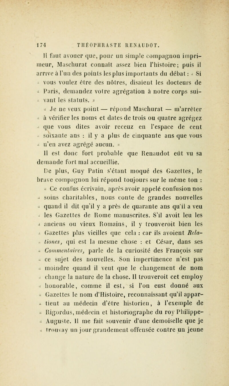 Il faut avouer (]iio, pour un simple compagnon impri- meur, Mascluirat connail assez bien l'histoire; puis il arrive à l'un des points les plus importants du débat : ' Si ' vous voulez être des nôtres, disaieut les docteurs de t Paris, demandez voire agrégation à notre corps sui-  vant les statuts. ; >' Je ne veux point— répond Maschurat — m'arréter ' à vérifier les noms et dates de trois ou quatre agrégez  que vous dites avoir receuz en l'espace de cent soixante ans : il y a plus de cinquante ans que vous < n'en avez agrégé aucun. « Il est donc fort probable que Renaudot eût vu sa demande fort mal accueillie. De plus, Guy Patin s'étant moqué des Gazettes, le brave compagnon lui répond toujours sur le môme ton : it Ce confus écrivain, après avoir appelé confusion nos >< soins charitables, nous conte de grandes nouvelles ' quand il dit qu'il y a près de quarante ans qu'il a veu .< les Gazettes de Rome manuscrites. S'il avoit leu les ■<■ anciens ou vieux Romains, il y trouveroit bien les .< Gazettes plus vieilles que cela : car ils avoient Rela- > tiones, qui est la mesme chose : et César, dans ses .1 Commentaires, parle de la curiosité des François sur ■( ce sujet des nouvelles. Son impertinence n'est pas .< moindre quand il veut que le changement de nom .' change la nature de la chose. Il trouveroit cet employ '< honorable, comme il est, si l'on eust donné aux « Gazettes le nom d'Histoire, reconnaissant qu'il appar-  tient au médecin d'être historien, à l'exemple de .< Rigordus, médecin et historiographe du roy Philippe- .' Auguste. Il me fait souvenir d'une demoiselle que je .1 frouvay un jour grandement offensée contre un jeune