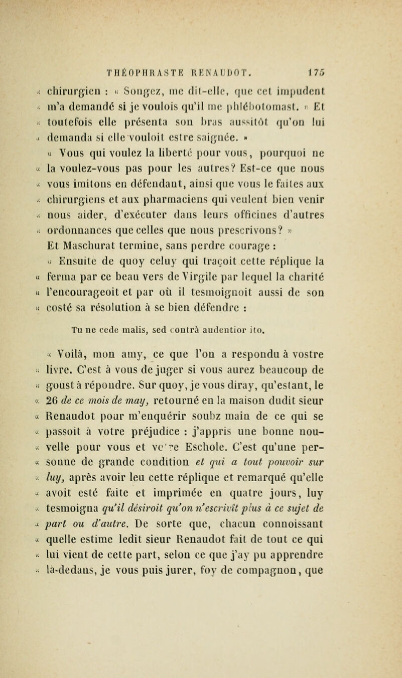Tlir'idI'III! ASTK HI'NAIDOT. 1 7.'î cliinirjyicii : ^ Solide/, nu; dil-cllc, (|ii(' ccl iiii|iiul(;[it m'a (lcmaii(l(; si ji; v()nl(»i.s <|u'il me |ililéln)l<)iiiasl. ■ Kl touicl'ois cll(^ présenta son hras au'«'-ilô( (jii'oti lui (loiiiaiifla si clic voiiloil csirc sai{pice. » « Vous (jui voulez la libcrli- pour vous, pour<iui)i ne la voulez-vous pas pour les aulres? Est-ce que nous vous imitons en défendant, ainsi que vous le faites aux cliirur{ïi('ns et aux pharmaciens qui veulent bien venir nous aider» d'exécuter dans leurs officines d'autres ordonnances que celles que uous prescrivons? » Et Maschurat termine, sans perdre coura(ye : 1 Ensuite de quoy celuy qui traçoit cette réplicjuc la « ferma par ce beau vers de Virgile par lequel la charité « l'encourageoit et par où il tesmoi{jnoit aussi de son « costé sa résolution à se bien défendre : Tu ne ccdc inalis, sed i outra audcntior ito. '< Voilà, mon amy, ce que l'on a respondu à vostre livre. C'est à vous déjuger si vous aurez beaucoup de goust à répoudre. Sur quoy, je vous diray, qu'estant, le 26 de ce mois de maxj, retourné en la maison dudit sieur Renaudot pour ra'enquérir soubz main de ce qui se passoit à votre préjudice : j'appris une bonne nou- velle pour vous et vc':'e Eschole. C'est qu'une per- sonne de grande condition et qui a tout pouvoir sur luy, après avoir leu cette réplique et remarqué qu'elle avoit esté faite et imprimée en quatre jours, luy tesmoigna qu'il désirait qu'on n'escrivit plus à ce sujet de part ou d'autre. De sorte que, chacun connoissant quelle estime ledit sieur Renaudot fait de tout ce qui lui vient de cette part, selon ce que j'ay pu apprendre là-dedans, je vous puis jurer, foy de compagnon, que