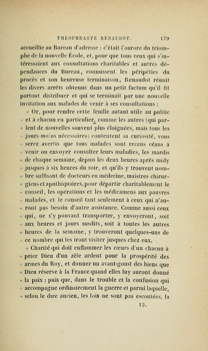 TIIKOI'IIII ASTK HliNAIliflT. 1 7ïi ac('ii(ïilli(';m Hiirc.iii (r.Klrc.ssi; : c'cl.iil r.iiiroiMMlii trioiii- |)licd(' 1.1 iiouv('ll(! Kcolc!, ol, |)()ur que lous ceux (|ui s'iri- léressjiicnl ;iux consulliilions charitables el aulres dé- pendaiices du Bureau, coiinusscul les péripélies fin procès et son heureuse lerniiiiaison, lîcnaudol réuni! les divers arr(^ls ()i)leuus dans un pclil l'acluin qu'il Hl partout distribuer et qui se terminait par une nouvelle invitation aux malades de venir à ses consultations : « Or, pour rendre celle reuillc autant utile au public >' et à chacun en particulier, comme les autres (qui par- « lent de nouvelles souvent plus éloignées, mais tous les '< jours moins nécessaircsj contentent sa curiosité, vous -; serez avertis que tous malades sont receus céans à  venir ou envoyer consulter leurs maladies, les mardis >< de chaque semaine, depuis les deux heures après midy ' jusqucs à six heures du soir, et qu'ils y trouvent nom-  bre suffisant de docteurs en médecine, maistres chirur- « giensctapolhi(iuaires,pour départir charitablement le '^ conseil, les opérations et les médicameus aux pauvres .< malades, el le conseil tant seulement à ceux qui n'au-  ront pas besoin d'autre assistance. Comme aussi ceux c; qui, ne s'y pouvant transporter, y envoyeront, soit >< aux heures et jours susdits, soit à toutes les autres « heures de la semaine, y trouveront quelques-uns de c ce nombre qui les iront visiter jusques chez eux. « Charité qui doit enflammer les cœurs d un chacun à « prier Dieu d'un zèle ardent pour la prospérité des -t armes du Roy, et donner un avant-goust des biens que « Dieu réserve à la France quand elles luy auront donné « la paix : puis que, dans le trouble et la confusion qui  accompagne ordinairement la guerre et parmi laquelle, « selon le dire ancien, les lois ne sont pas escouiées, la 12.