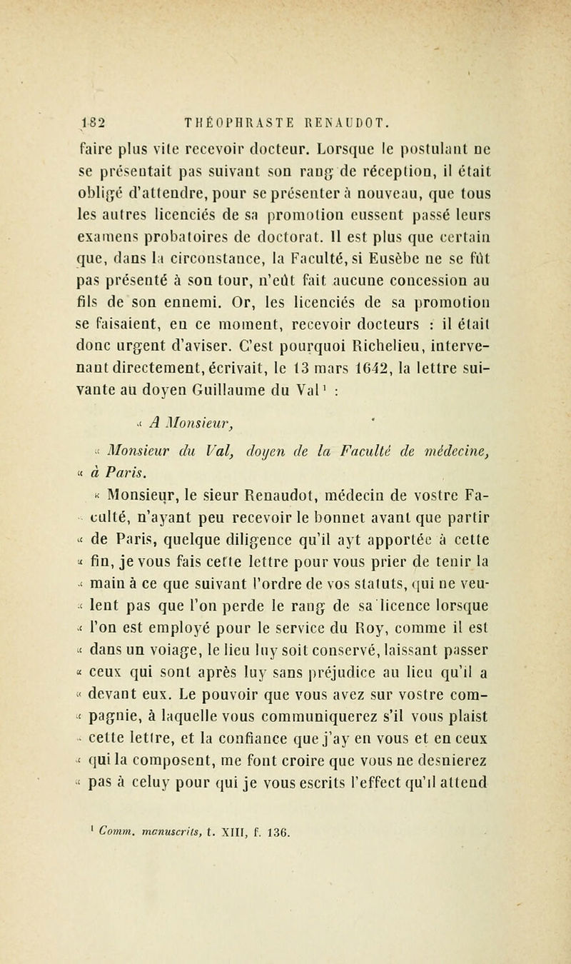 faire plus vile recevoir docteur. Lorsque le postulant ne se présentait pas suivant son rang de réception, il était obIi{;é d'attendre, pour se présenter à nouveau, que tous les autres licenciés de sa promotion eussent passé leurs examens probatoires de doctorat. 11 est plus que certain que, dans la circonstance, la Faculté, si Eusèbe ne se fiU pas présenté à sou tour, n'eût fait aucune concession au fils de son ennemi. Or, les licenciés de sa promotion se faisaient, en ce moment, recevoir docteurs : il était donc urgent d'aviser. C'est pourquoi Richelieu, interve- nant directement, écrivait, le 13 mars 1642, la lettre sui- vante au doyen Guillaume du Val ' : >t A Monsieiir, •t Monsieur du Val, doyen de la Faculté de médecine, '< à Paris. « Monsieur, le sieur Renaudot, médecin de vostrc Fa- culté, n'ayant peu recevoir le bonnet avant que partir '< de Paris, quelque diligence qu'il ayt apportée à cette ' fin, je vous fais cette lettre pour vous prier de tenir la < main à ce que suivant l'ordre de vos statuts, qui ne veu- ' lent pas que l'on perde le rang de sa licence lorsque ' l'on est employé pour le service du Roy, comme il est < dans un volage, le lieu luy soit conservé, laissant passer « ceux qui sont après luy sans préjudice an lieu qu'il a ' devant eux. Le pouvoir que vous avez sur vostre com- < pagnie, à laquelle vous communiquerez s'il vous plaist ■ celte lettre, et la confiance quej'ay en vous et en ceux < qui la composent, me font croire que vous ne desnierez < pas à celuy pour qui je vous escrits l'effect qu'il attend