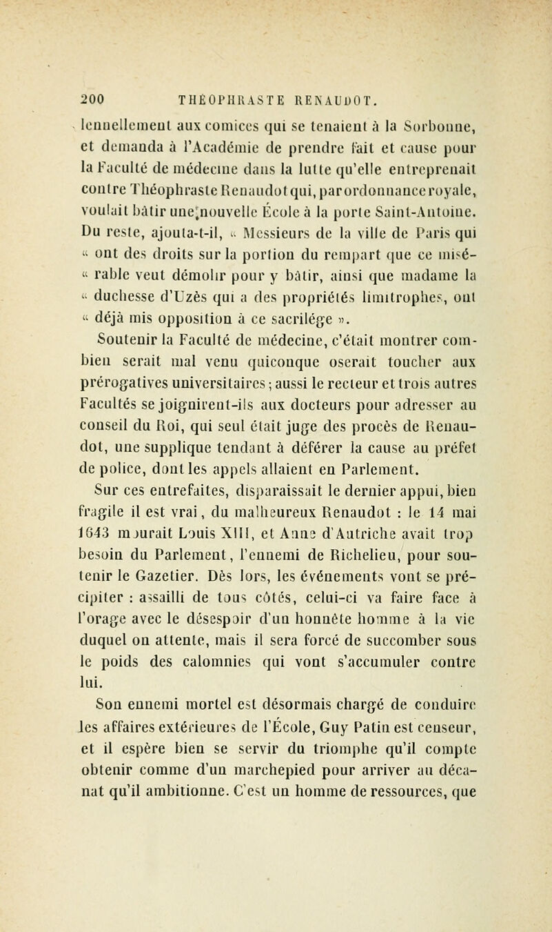 Iciiiiellcmeul aux comices qui se tenaicul à la Sorboune, et dcmauda à rAcadémic de prendre l-ail et cause pour la Faculté de médecine dans la lutte qu'elle entreprenait conire Théophrasle Hcuaudol qui, parordonnauceroyalc, voulait bàlir une;nouvellc École à la porle Saint-Antoine. Du reste, ajoula-t-il, u Messieurs de la ville de Paris qui « ont des droits sur la portion du rempart que ce misé- « rable veut démolir pour y b;Uir, ainsi que madame la '^ duchesse d'Uzès qui a des propriétés limitrophes, ont  déjà mis opposition à ce sacrilège ». Soutenir la Faculté de médecine, c'était montrer com- bien serait mal venu quiconque oserait toucher aux prérogatives universitaires ; aussi le recteur et trois autres Facultés se joignirent-ils aux docteurs pour adresser au conseil du Uoi, qui seul était juge des procès de Ilenau- dol, une supplique tendant à déférer la cause au préfet de police, dont les appels allaient en Parlement. Sur ces entrefaites, disj)araissait le dernier appui, bien fragile il est vrai, du malheureux Renaudot : le 14 mai 1643 mjurait Louis XIII, et Aiins d'Autriche avait trop besoin du Parlement, l'ennemi de Richelieu, pour sou- tenir le Gazetier. Dès lors, les événements vont se pré- cipiter : assailli de tous côtés, celui-ci va faire face à l'orage avec le désespoir d'un honnête homme à la vie duquel on attente, mais il sera forcé de succomber sous le poids des calomnies qui vont s'accumuler contre lui. Son ennemi mortel est désormais chargé de conduire les affaires extérieures de l'École, Guy Patin est censeur, et il espère bien se servir du triomphe qu'il compte obtenir comme d'un marchepied pour arriver au déca- nat qu'il ambitionne. C'est un homme de ressources, que