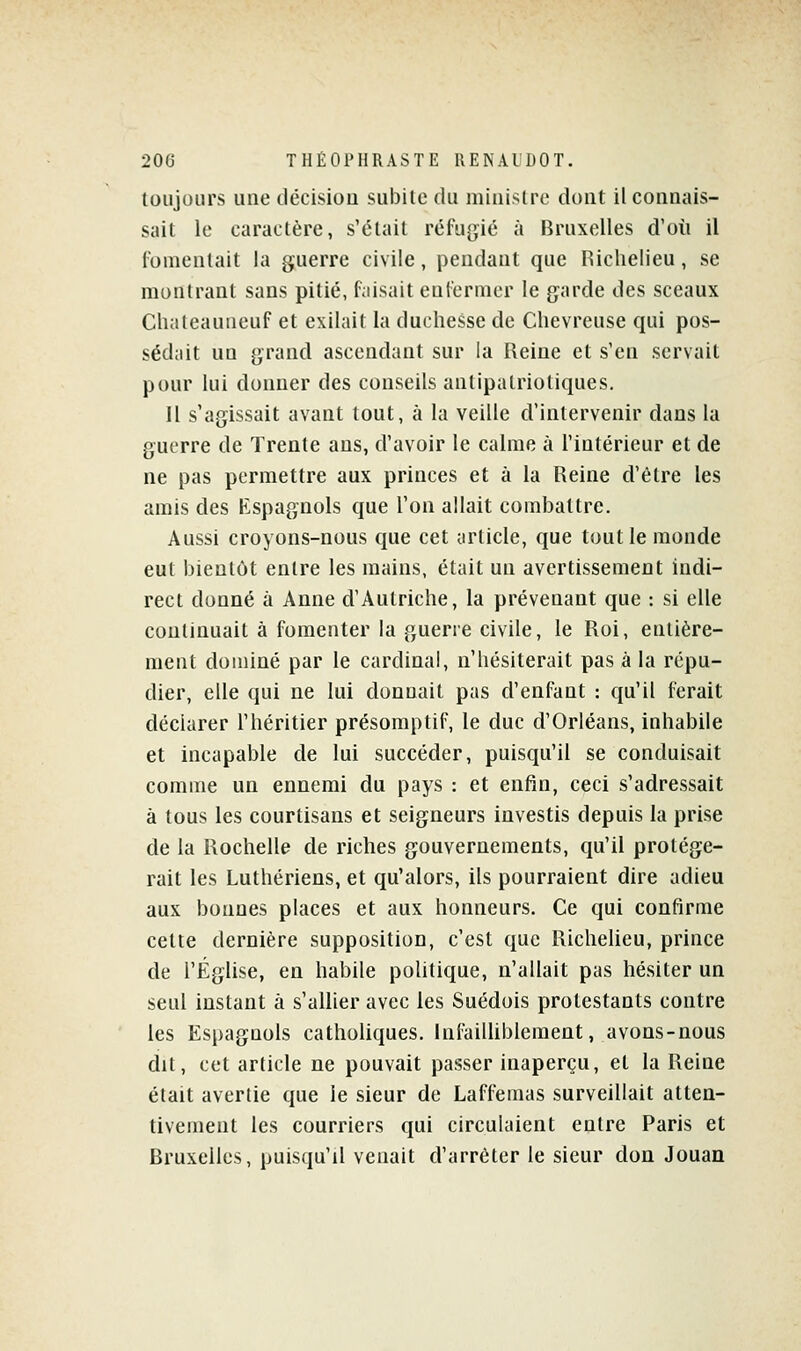 toujours une décision subile du minisire dont il connais- sait le caractère, s'était réfugié à Bruxelles d'où il fomentait la guerre civile, pendant que Hiclielieu, se montrant sans pitié, faisait enfermer le garde des sceaux Chateauiieuf et exilait la duchesse de Chevreuse qui pos- sédait un grand ascendant sur la Reine et s'en servait pour lui donner des conseils antipalrioliques. Il s'agissait avant tout, à la veille d'intervenir dans la guerre de Trente ans, d'avoir le calme à l'intérieur et de ne pas permettre aux princes et à la Reine d'être les amis des Espagnols que l'on allait combattre. Aussi croyons-nous que cet tirticle, que tout le monde eut bientôt entre les mains, était un avertissement indi- rect donné à Anne d'Autriche, la prévenant que : si elle continuait à fomenter la guerre civile, le Roi, entière- ment dominé par le cardinal, n'hésiterait pas à la répu- dier, elle qui ne lui donnait pas d'enfant : qu'il ferait déclarer l'héritier présomptif, le duc d'Orléans, inhabile et incapable de lui succéder, puisqu'il se conduisait comme un ennemi du pays : et enfin, ceci s'adressait à tous les courtisans et seigneurs investis depuis la prise de la Rochelle de riches gouvernements, qu'il protége- rait les Luthériens, et qu'alors, ils pourraient dire adieu aux bonnes places et aux honneurs. Ce qui confirme cette dernière supposition, c'est que Richelieu, prince de l'Église, en habile politique, n'allait pas hésiter un seul instant à s'allier avec les Suédois protestants contre les Espagnols catholiques. InfaiUiblement, avons-nous dit, cet article ne pouvait passer inaperçu, et la Reine était avertie que le sieur de Laffemas surveillait atten- tivement les courriers qui circulaient entre Paris et Bruxelles, puisqu'il venait d'arrêter le sieur don Jouan