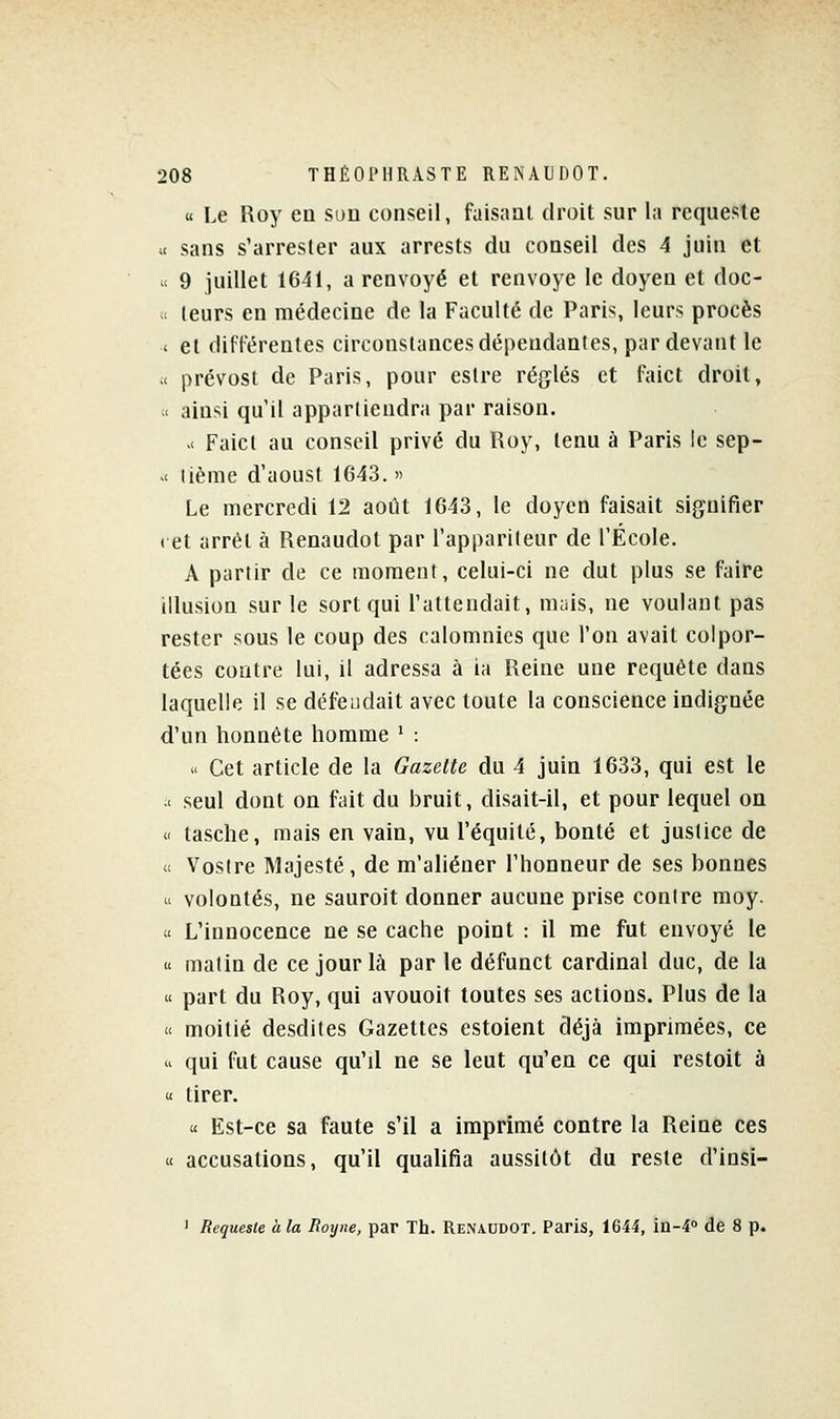 « Le Roy eu sou conseil, faisant droit sur la requeste « sans s'arresler aux arrests du conseil des 4 juin et c 9 juillet 1641, a renvoyé et renvoyé le doyen et doc- u leurs en médecine de la Faculté de Paris, leurs procès < et différentes circonstances dépendantes, par devant le ;< prévosl de Paris, pour estre réglés et faict droit, < ainsi qu il appartiendra par raison. >< Faict au conseil privé du Roy, tenu à Paris le sep- >< lième d'aoust 1643.  Le mercredi 12 août 1643, le doyen faisait signifier (et arrêt à Renaudot par l'appariteur de l'École. A partir de ce moment, celui-ci ne dut plus se faire illusion sur le sort qui l'attendait, mais, ne voulant pas rester sous le coup des calomnies que l'on avait colpor- tées contre lui, il adressa à ia Reine une requête dans laquelle il se défendait avec toute la conscience indignée d'un honnête homme ' : « Cet article de la Gazette du 4 juin 1633, qui est le .< seul dont on fait du bruit, disait-il, et pour lequel on « tasche, mais en vain, vu l'équité, bonté et justice de (c Vostre Majesté, de m'aliéner l'honneur de ses bonnes « volontés, ne sauroit donner aucune prise contre moy. » L'innocence ne se cache point : il me fut envoyé le « matin de ce jour là par le défunct cardinal duc, de la « part du Roy, qui avouoit toutes ses actions. Plus de la « moitié desdites Gazettes estoient déjà imprimées, ce  qui fut cause qu'il ne se leut qu'en ce qui restoit à « tirer. « Est-ce sa faute s'il a imprimé contre la Reine ces « accusations, qu'il qualifia aussitôt du reste d'insi- ' Requeste à la Royne, par Th. Renaudot. Paris, 1644, in-4° de 8 p.