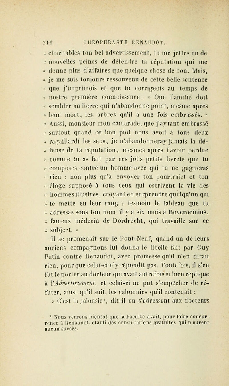 u cliarilables tou bel advertissemcnt, lu me jettes en de .< nouvelles peines de défeulre ta réputation qui me « donne plus d'affaires que quelque chose de bon. Mais, « je me suis toujours ressouvenu de cette belle sentence ' que j'imprimois et que tu corrigeois au temps de '< no^tre première connoissance : « Oue l'amiiié doit « sembler au lierre qui n'abandonne point, mesme après ;< leur mort, les arbres qu'il a une fois embrassés. » « Aussi, monsieur mon camarade, que j'ay tant embrassé u surtout quand ce bon piot nous avoit à tous deux « rap;aillardi les scls, je n'abandonneray jamais la dé- « fense de ta réputation, mesmcs après l'avoir perdue c. comme tu as fait par ces jolis petits livrets que tu - composes contre un homme avec qui tu ne gagneras ^^ rien : non plus qu'à envoyer ton pourtraict et ton ^^ éloge supposé à tous ceux qui escrivent la vie des  hommes illustres, croyant en surprendre quelqu'un qui u te mette en leur rang : tesmoin le tableau que tu 1. adressas sous ton nom il y a six mois à Boverocinius, a fan)eux médecin de Dordrecht, qui travaille sur ce  subject. )) Il se promenait sur le Pont-Neuf, quand un de leurs anciens compagnons lui donna le libelle fait par Guy Patin contre Renaudot, avec promesse qu'il n'en dirait rien, pourque celui-ci n'y répondît pas. Toutefois, il s'en fut leporier au docteur qui avait autrefois si liien répliqué à YAdverlissement, et celui-ci ne put s'empêcher de ré- futer, ainsi qu'il suit, les calomnies qu'il contenait : « C'est la jalousie', dit-il en s'adressant aux docteurs ' Nous verrons bientôt que la Faculté avait, pour faire concur- rence à HenautloI, établi des consultations gratuites qui n'eurent aucun succès.