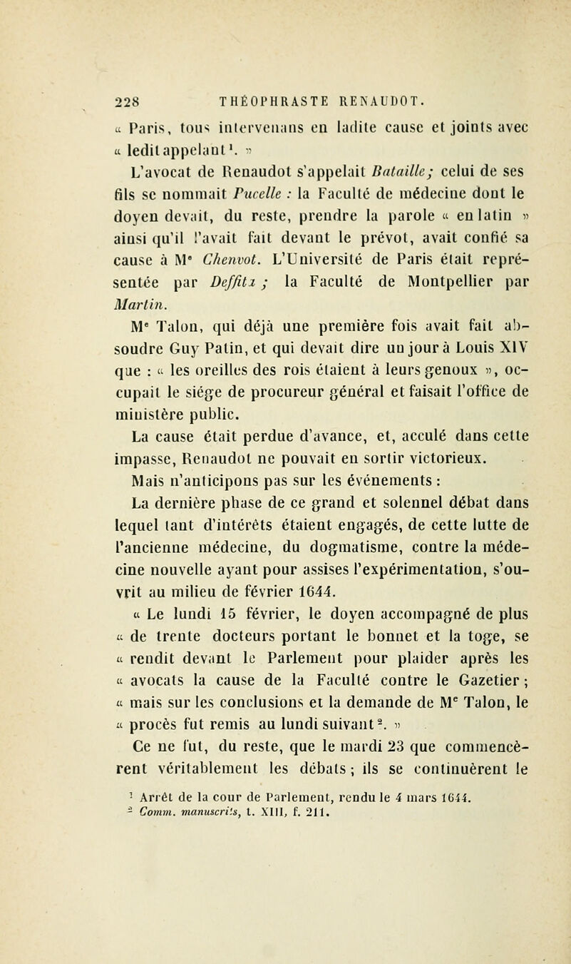 ù Paris, toin interveiians en ladite cause et joints avec u ledit appelant'. - L'avocat de Renaudot s'appelait Bataille; celui de ses fils se nommait Puccllc : la Faculté de médecine dont le doyen devait, du reste, prendre la parole  en latin n ainsi qu'il l'avait fait devant le prévôt, avait confié sa cause à M* Chenvot. L'Université de Paris était repré- sentée par Deffilz ; la Faculté de Montpellier par Mari in. M Talon, qui déjà une première fois avait fait ab- soudre Guy Patin, et qui devait dire un jour à Louis XIV que :  les oreilles des rois étaient à leurs genoux , oc- cupait le siège de procureur général et faisait l'office de ministère public. La cause était perdue d'avance, et, acculé dans cette impasse, Renaudot ne pouvait en sortir victorieux. Mais n'anticipons pas sur les événements : La dernière phase de ce grand et solennel débat dans lequel tant d'intérêts étaient engagés, de cette lutte de l'ancienne médecine, du dogmatisme, contre la méde- cine nouvelle ayant pour assises l'expérimentation, s'ou- vrit au milieu de février 1644. « Le lundi 15 février, le doyen accompagné de plus a de trente docteurs portant le bonnet et la toge, se a rendit devant le Parlement pour plaider après les 't avocats la cause de la Faculté contre le Gazetier ; « mais sur les conclusions et la demande de M Talon, le il procès fut remis au lundi suivant^, i' Ce ne lut, du reste, que le mardi 23 que commencè- rent véritablement les débals ; ils se continuèrent le ' Arrêt de la cour de Parlement, rendu le 4 mars 1G44. - Comvi. manuscrits, l. XIII, f. 211.