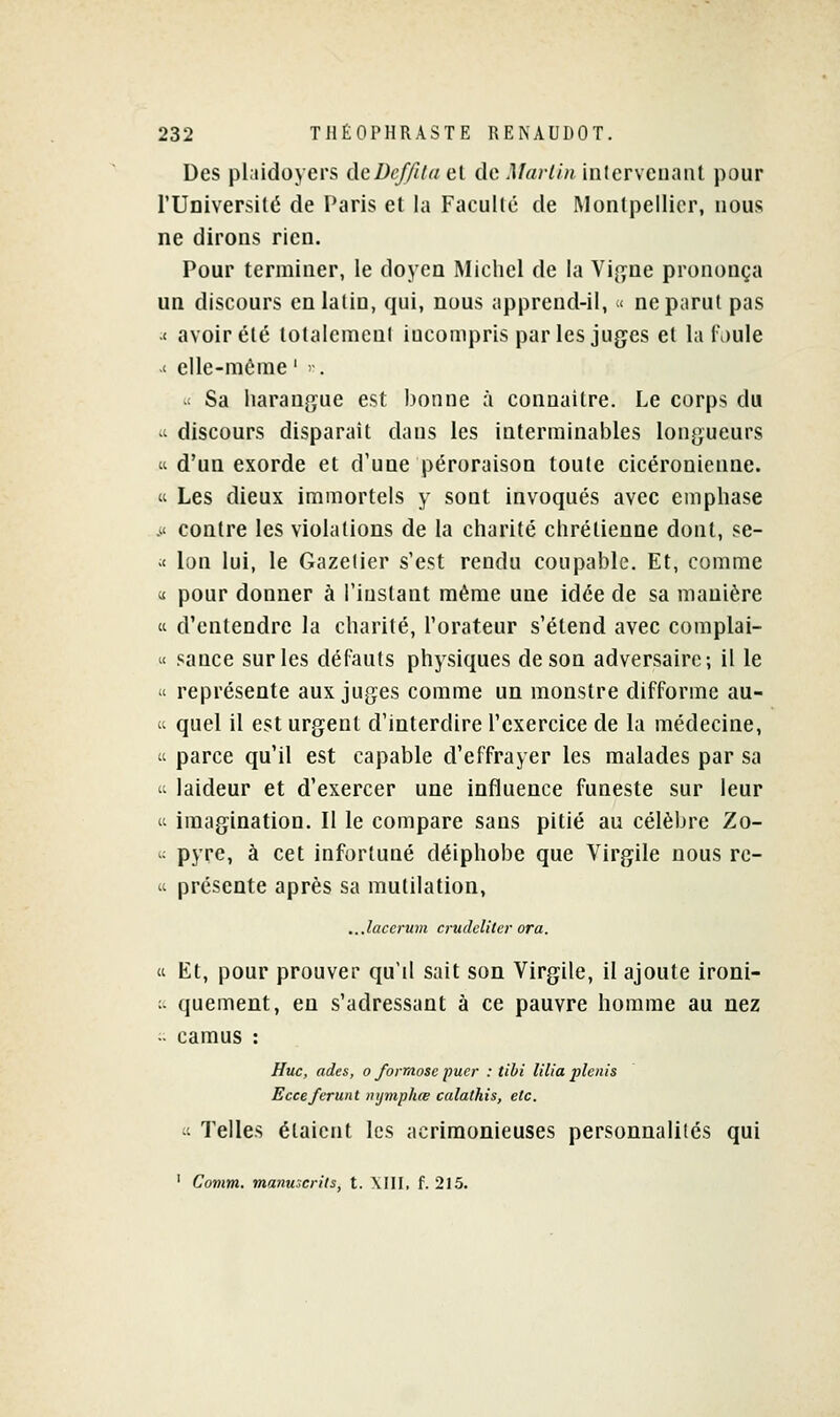 Des plaidoyers deDef/Uuel dcl/ar/m interveiiaiil pour l'Université de Paris et la Facullé de Montpellier, nous ne dirons rien. Pour terminer, le doyen Michel de la Vi^jne prononça un discours en latin, qui, nous apprend-il, « ne parut pas < avoir été totalemeul incompris par les jugées et la faule .' elle-même ' '■. .< Sa harangue est bonne à connaître. Le corps du - discours disparait dans les interminables longueurs « d'un exorde et d'une péroraison toute cicéronienne.  Les dieux immortels y sont invoqués avec emphase .' contre les violations de la charité chrétienne dont, se- ;< Ion lui, le Gazelier s'est rendu coupable. Et, comme « pour donner à l'instant même une idée de sa manière « d'entendre la charité, l'orateur s'étend avec complai- « sauce sur les défauts physiques de son adversaire-, il le  représente aux juges comme un monstre difforme au- u quel il est urgent d'interdire l'exercice de la médecine,  parce qu'il est capable d'effrayer les malades par sa 'i laideur et d'exercer une influence funeste sur leur « imagination. Il le compare sans pitié au célèbre Zo- ; pyre, à cet infortuné déiphobe que Virgile nous rc- II présente après sa mutilation, ...laccrum crudclitcr or a. « Et, pour prouver qu'il sait son Virgile, il ajoute ironi- ;- quement, en s'adressant à ce pauvre homme au nez ■• camus : Hue, ades, o formose puer : tibi lilia plenis Ecceferunt uijmphœ calathis, etc. « Telles étaient les acrimonieuses personnalilés qui