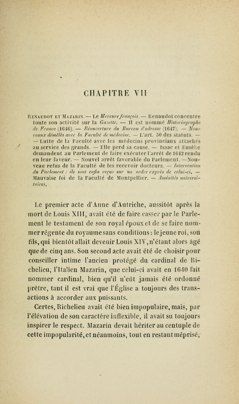 CHAPITRE VU lirNAiinoT KT Mv/,.vi\i\. — \,c. MiTctirc/r/iiirnlx.— licnaijiiotcnnrcnlre loutc son arlivilc sur la Gazciic. — Il est iiommô Hisioiiogmphe lie Friiiici: (ICiG). — livoiircrlure du linreon rViiiIrcssc [\GiT]. — Nou- rraifX (Umélés avec la Fncnllé demitlcchie. — I/art. 50 (les StallllS. — — I,iille lie la ritoullô avec les médecins provinciaux al tachés au service dos {;rands. — Kllc perd sa cause. — Fsaac et Kusèlic demandent au Parlement de faire exécuter l'arrc^t de lGi2 rendu en leur faveur. — Nouvel arrêt favorable du Parlement.— Nou- veau refus de la Faculté de les recevoir docteurs. — Inicrvcniion du Parlement : ils sont enfin renti sur un ordre exprès de celui-ci, — Mauvaise foi de la Faculté de Montpellier. — Améniiès univcrsi- (riircs. Le premier acte d'Anne d'Autriche, aussitôt après la mort de Louis XIII, avait été de faire cas.serpar le Parle- ment le testament de son royal époux et de se faire nom- mer réjyente du royaume sans conditions: le jeune roi, son fils, qui bientôt allait devenir Louis XIV, n'étant alors âgé que de cinq ans. Son second acte avait été de choisir pour conseiller intime l'ancien protégé du. cardinal de Ri- chelieu, l'Italien Mazarin, que celui-ci avait en 1640 fait nommer cardinal, bien qu'il n'eiU jamais été ordonné prêtre, tant il est vrai que rÉglise a toujours des trans- actions à accorder aux puissants. Certes, Richelieu avait été bien impopulaire, mais, par l'élévation de son caractère inflexible, il avait su toujours inspirer le respect. Mazarin devait hériter au centuple de cette impopularité, et néanmoins, tout en restant méprisé,