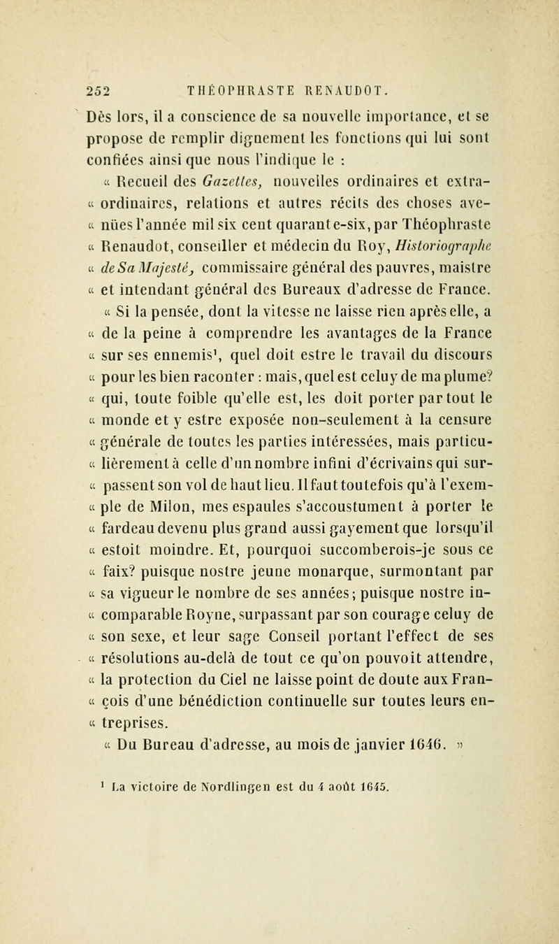 Dès lors, il a conscience de sa nouvelle importance, cl se propose de remplir dignement les lonctions qui lui sont confiées ainsi que nous i'indiiiuc le :  Recueil des Gazettes, nouvelles ordinaires et extra- « ordinaires, relations et autres récits des choses ave- « niies l'année mil six cent quarante-six, par Théopliraste Cl Renaudot, conseiller et médecin du Roy, Historiograp/u; « deSaM<ijcsté_, commissaire général des pauvres, maistre « et intendant général des Bureaux d'adresse de France.  Si la pensée, dont la vitesse ne laisse rien après elle, a (i de la peine à comprendre les avantages de la France 'i sur ses ennemis', quel doit estre le travail du discours « pour les bien raconter : mais, quel est celuyde ma plume? « qui, toute foible qu'elle est, les doit porter partout le (i monde et y estre exposée non-seulement à la censure  générale de toutes les parties intéressées, mais particu- ti lièremenlà celle d'un nombre infini d'écrivains qui sur- « passentson vol de haut lieu. Il faut toutefois qu'à l'exem- « pie de Milon, mesespaules s'accoustument à porter le « fardeau devenu plus grand aussi gayement que lorsqu'il « estoit moindre. Et, pourquoi succomberois-je sous ce  faix? puisque nostre jeune monarque, surmontant par « sa vigueur le nombre de ses années; puisque nostre in- « comparableRoyne,surpassant par son courage celuy de « son sexe, et leur sage Conseil portant l'effect de ses « résolutions au-delà de tout ce qu'on pouvoit attendre,  la protection du Ciel ne laisse point de doute aux Fran- « cois d'une bénédiction continuelle sur toutes leurs en- « treprises. « Du Bureau d'adresse, au mois de janvier 1646.  ' La victoire de Xordiingen est du i août 1G45.