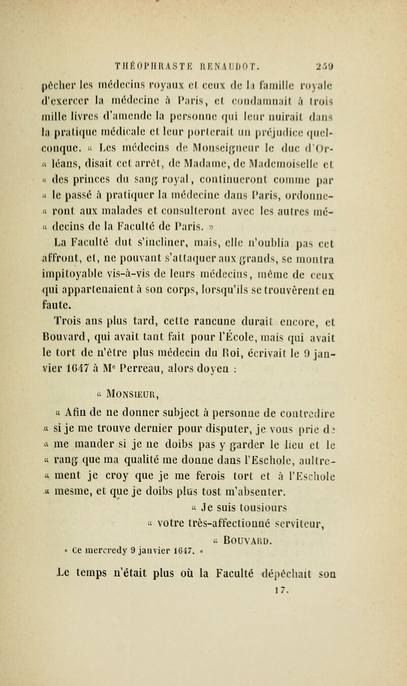 pocher l<;s iiHulociris royaux ol, ceux de l;i r.imillc ion.île (r<!xer(:cr la iiKMleciiK; à Paris, el coiidaiiMiail à Irois uiille livres (ramciule la persoiiiK; (|iii leur uuirail, dans la pralicpie luédieale el leur ijorlerail un préjudice (juel- coiiquc.  Les médecins de Monseigneur le duc d'Or- « léaus, disait cet arrêt, de Madame, de Mademoiselle et « des princes du san}^ royal, conliiuieront comme par « le passé à pralicpier la médecine dans Paris, ordonno « ront aux malades et consulteront avec les autres mé-  dccins de la FacuUé de l'aris. » La FaeuUé dut s'incliner, mais, elle n'oublia pas cet alTront, el, ne pouvant s'attaquer aux grands, se montra impitoyable vis-à-vis de leurs médecins, même de ceux qui appartenaient à son corps, lorsqu'ils se trouvèrent eu faute. Trois ans plus tard, cette rancune durait encore, et Bouvard, qui avait tant fait pour l'École, mais qui avait le tort de n'être plus médecin du Hoi, écrivait le !) jan- vier 1647 à M^ Perreau, alors doyen ;  Monsieur, « Afin de ne donner subject à personne de contredire « si je me trouve dernier pour disputer, je vous prie d ; « me mander si je ne doibs pas y garder le lieu et le « rang que ma qualité me donne dans l'Eschole, aullrc- « ment je croy que je me ferois tort et à l'Eschole tt mesme, et que je doibs plus tost m'absenter. Je suis lousiours « votre très-affectionné serviteur,  Bouvard. » Ce inercredy 9 janvier I6i7. .. Le temps n'était plus où la Faculté dépêchait son 17.