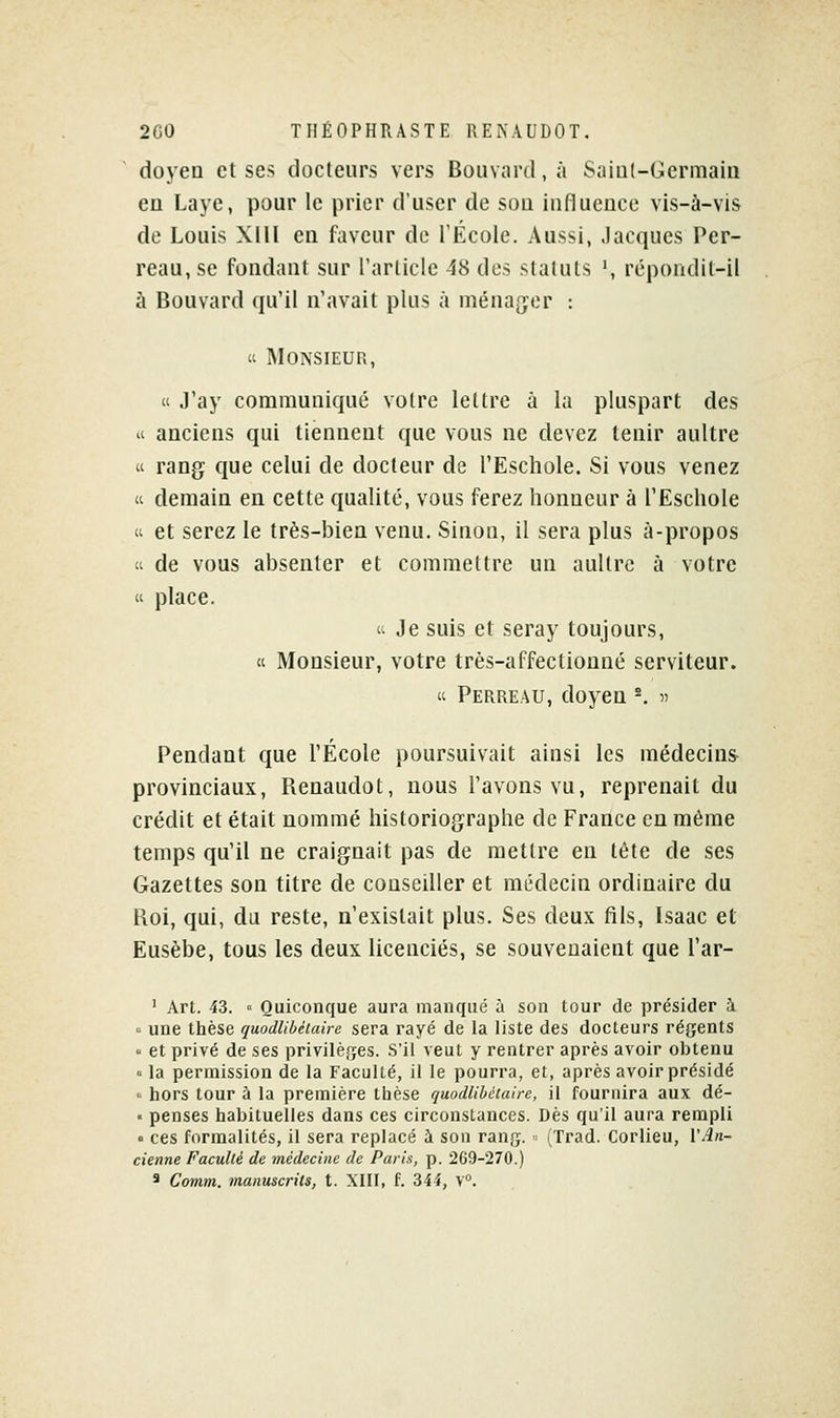 doyen et ses docteurs vers Bouvard, à Saial-Germaia en Laye, pour le prier d'user de sou influence vis-à-vis de Louis Xlll en faveur de l'École. Aussi, Jacques Per- reau, se fondant sur l'arliclc 48 des statuts ', répondit-il à Bouvard qu'il n'avait plus à ménager : K Monsieur, « J'ay communiqué votre lettre à la pluspart des il anciens qui tiennent que vous ne devez tenir aultre « rang que celui de docteur de l'Eschole. Si vous venez « demain en cette qualité, vous ferez honneur à l'Eschole « et serez le très-bien venu. Sinon, il sera plus à-propos « de vous absenter et commettre un aultre à votre « place.  Je suis et seray toujours, « Monsieur, votre très-affectionné serviteur. « Perreau, doyen ^ « Pendant que l'École poursuivait ainsi les médecins provinciaux, Renaudot, nous l'avons vu, reprenait du crédit et était nommé historiographe de France eu même temps qu'il ne craignait pas de mettre en tète de ses Gazettes son titre de conseiller et médecin ordinaire du Roi, qui, du reste, n'existait plus. Ses deux fils, Isaac et Eusèbe, tous les deux licenciés, se souvenaient que l'ar- ' Art. 43. « Quiconque aura manqué à son tour de présider à  une thèse quodlibéiaire sera rayé de la liste des docteurs régents  et privé de ses privilèges. S'il veut y rentrer après avoir obtenu ° la permission de la Faculté, il le pourra, et, après avoir présidé '■ hors tour à la première thèse quodlibéiaire, il fournira aux dé- • penses habituelles dans ces circonstances. Dès qu'il aura rempli » ces formalités, il sera replacé à son rang. > (Trad. Corlieu, VAn- cienne Faculté de médecine de Paris, p. 269-270.) * Comni. manuscrits, t. XIII, f. 344, V.