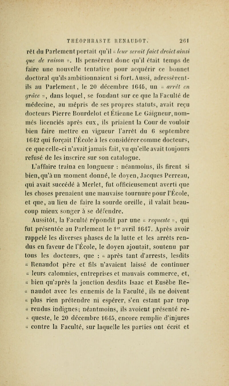 Tlir;OI'IIHASTF' Iîr'NAF'F)OT. 2r;i nM (lu Pîirlcmcnl porl.'iil ([u'il c; liw srrail fairi (Ircirldiimi que, (le raison . Ils pciisrrcnl (Idtic <\\\\\ «'•(.'lil Icinps de faire iiik; nouvelle lenl.'ilive pour .icqiiérir ce hoiincl (locl()r;il (|irils;itnl)ilionii<'M('iil si (orl. y\iissi, a(lr(!SS(''r(;nl- ils au Paricmciil , le 20 déccnibrc 1016, un >■ nrrrt en fjrâcc 1), dans lequel, se foudaul sur ce que la Facullé de médecine, au mépris de ses projircs slaluls, avait reçu docteurs Pierre Rourdelol et Etienne Le (iaif^ncur, nom- més licenciés après eux, ils priaient la Gourde vouloir bien faire mettre en vigueur l'arrêt du 0 septembre 1042 qui forçait l'École à les considérer comme docleiirs, ce que celle-ci n'avait jamais fail, vu qu'elle avait toujours refusé de les inscrire sur son catalogue. L'affaire traîna en longueur : néanmoins, ils firent si bien,qu'à un moment donné, le doyen, Jacques Perreau, qui avait succédé à Merlet, fut officieusement averti que les choses prenaient une mauvaise tournure pour l'École, et que, au lien de faire la sourde oreille, il valait beau- coup mieux songer à se dépendre. Aussitôt, la Faculté répondit par une  requeste -, qui fut présentée au Parlement le t avril 1047. Après avoir rappelé les diverses phases de la lutte et les arrêts ren- dus en faveur de l'École, le doyen ajoutait, soutenu par tous les docteurs, que :  après tant d'arrests, Icsdits « Renandot père et fils n'avaient laissé de continuer « leurs calomnies, entreprises et mauvais commerce, et, « bien qu'après la jonction desdits Isaac et Eusèbe Re- « naudot avec les ennemis de la Faculté, ils ne doivent « plus rien prétendre ni espérer, s'en estant par trop « rendus indignes; néantmoins, ils avoient présenté re- 'i queste, le 20 décembre 1045, encore remplie d'injures  contre la Faculté, sur laquelle les parties ont écr4t et