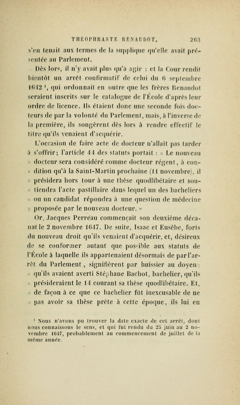 s'en Icii.iil ;mx formes de l.i siipplicinc qu'elle av.iil pré- xMilée <-iii l'.irlcmetif. I)(''s lors, il n'y ;iv;iil plus (|u';i ,i{',ir : el l,-i Cour reiulil l»i(Mi(Al un ;irr(^l coiirirui.ilir de ecliii du (i sepUMiilin; I(î12 ', (pli ordonn;ii( en oulrc que les frères IJen.iudol seraient inserils sur le cal;ilo(;ue de l'Kcolc d'après leur ordre de lieenee. Ils élaienf done une seconde fois doc- teurs de par la volonlé du l'arlcuienl, mais, à l'inverse di- la première, ils sonjyèrenl dès lors A rendre efleelif le fi(re(|u'i!s venaient d';ieqiiérir. L'occasion de l'aire acte de doelcur n'allait pas larder à s'offrir; l'arliclc 41 des statuts portait :  Le nouveau (i docteur sera considéré comme docteur ré};cnt, à con- « dition qu'à la Saiut-I\Lir(in procliaine (Il novcmhrei, il  présidera hors tour à une thèse quodiihélaire el sou- .' tiendra l'acte paslillairc dans lequel un des bacheliers ;' ou un candidat répondra à une question de médecine 'ï proposée par le nouveau docteur. ^■ ()r, Jacques Perreau commençait son deuxième déca- nal le 2 novembre 1047. De suite, Lsaac et Eusèbc, forts du nouveau droit qu'ils venaient d'acquérir, et, désireux de se conformer autant que possible aux statuts de l'B^colc à laquelle ils appartenaient désormais de parTar- rct du Parlement, signifièrent par huissier au doyen: -> qu'ils avaient averti Stéphane Bachot, bachelier, qu'ils - présideraient le 14 courant sa thèse quodiibétaire. Et,  de façon à ce que ce bachelier fiU inexcusable de ne - pas avoir sa thèse prête à cette époque, ils lui en ' Nous n'avons pu Irouver la date exacle de cet arrêt, dont nous connaissons le sens, et qui fut rendu du ^.î juin au 2 no- vembre 1647, probal)lenient au cominenoenient de juillet de la ni«>nie année.