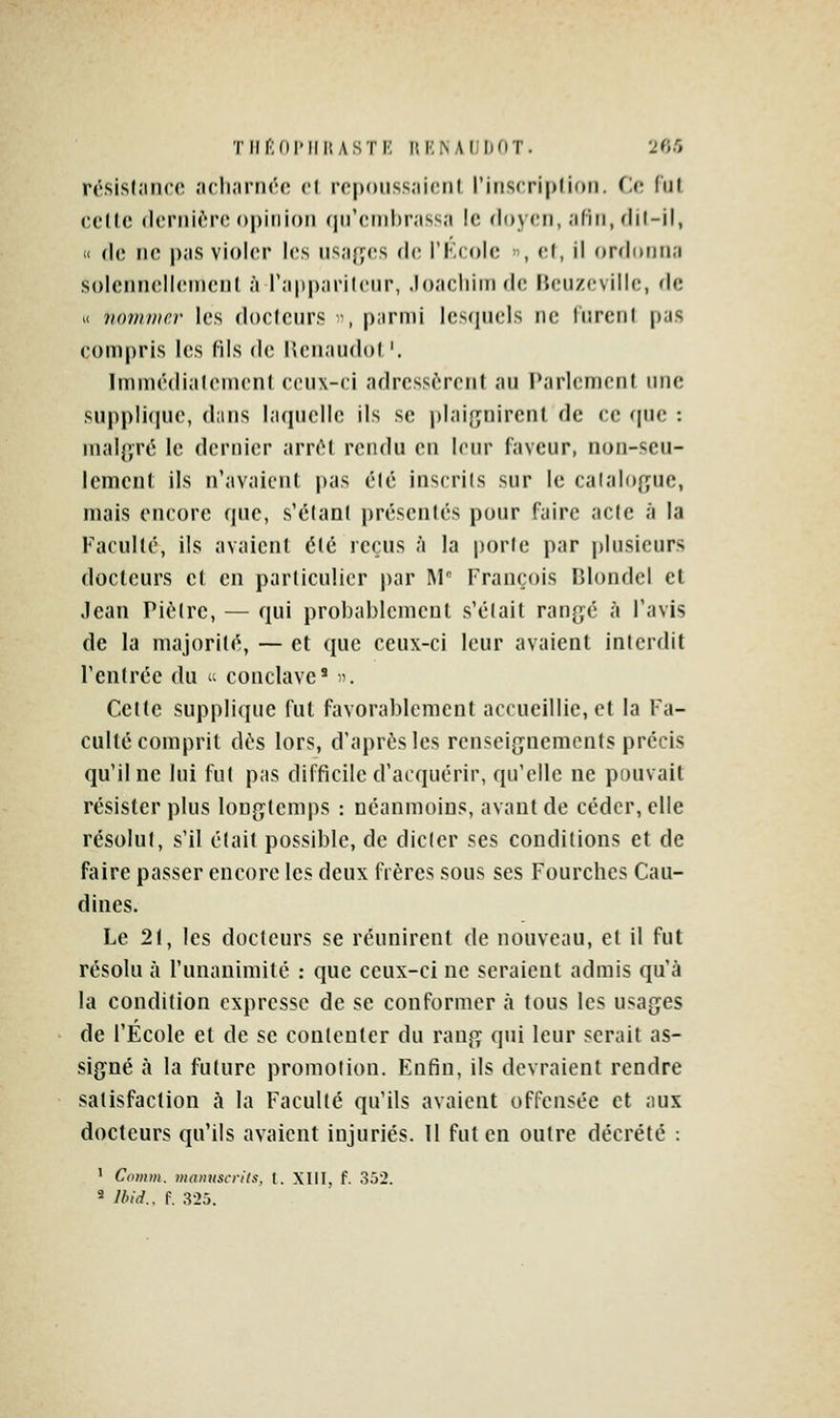 TIlfiOl'IllUSTE RENAUDOT. l'fJ'i rési.sljinco acli.iriiro cl rcponss.'iicnl l'inscriplioii. (-c. (iil (îcllc (h'PiiiriMMipiiiioii (jir(!iiil)r;iss,'i le doyen, .'ifiii, flil-il, « (l(; ii(^ p.is violer les iisiifje.s (h; l'Kcolc », <;(, il (»rfli>iiii;i soleiuiellcnu'iil ;'( r;ip|);iril('iir, .lo.'icliim de lUMizcville, fie « iiomiHcv les docleurs -, p;irn)i lesquels ne lurciil pas eompris les fils de Ilenaudot'. Immédi.ileinenl ceux-ci adrcssc'Tcrit au Parlement une suppli(|iie, dans laquelle ils se plaiçuirenl de ce que : malgré le dernier arnH rendu en leur faveur, non-seu- lemcul ils n'avaienl pas élé inscrits sur le calaIo{ifue, mais encore que, s'élanl présentés pour faire acte à la Faculté, ils avaient élé reçus à la porte par plusieurs docteurs et en particulier par M François Blondcl et Jean Piètre, — qui probablement s'était ranp,é à l'avis de la majorité, — et que ceux-ci leur avaient interdit l'entrée du <■'■ conclave' . Celte supplique fut favorablement accueillie, et la Fa- culté comprit dés lors, d'après les renseignements précis qu'il ne lui fut pas difficile d'acquérir, qu'elle ne pouvait résister plus longtemps : néanmoins, avant de céder, elle résolut, s'il était possible, de dicter ses conditions et de faire passer encore les deux frères sous ses Fourches Cau- dines. Le 2(, les docteurs se réunirent de nouveau, et il fut résolu à l'unanimité : que ceux-ci ne seraient admis qu'à la condition expresse de se conformer à tous les usages de l'Ecole et de se contenter du rang qui leur serait as- signé à la future promotion. Enfin, ils devraient rendre satisfaction à la Faculté qu'ils avaient offensée et aux docteurs qu'ils avaient injuriés. Il fut en outre décrété : ' Comm. mmiuscrits. t. XIII. f. 352.