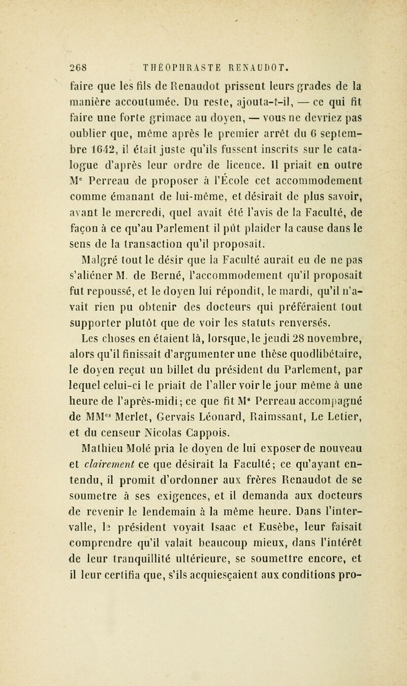 faire que les fils de Reaaiulot prissent leurs {grades de la manière accoutumée. Du reste, ajouta-t-il, — ce qui fit faire une forle grimace au doyen, — vous ne devriez pas oublier que, môme après le premier arrêt du G septem- bre lG-i2, il élail juste qu'ils fussent inscrits sur le cata- lojyue d'après leur ordre de liceuce. 11 priait en outre M Perreau de proposer à l'École cet accommodement comme émanant de lui-même, et désirait de plus savoir, avant le mercredi, quel avait été l'avis de la Faculté, de façon à ce qu'au Parlement il pilt plaider la cause dans le sens de la transaction qu'il proposait. Malgré tout le désir que la Faculté aurait eu de ne pas s'aliéner M. de Berné, l'accommodement qu'il proposait fut repoussé, et le doyen lui répondit, le mardi, qu'il n'a- vait rien pu obtenir des docteurs qui préféraient tout supporter plutôt que de voir les statuts renversés. Les choses en étaient là, lorsque, le jeudi 28 novembre, alors qu'il finissait d'argumenter une thèse quodlibétaire, le doyen reçut un billet du président du Parlement, par lequel celui-ci le priait de l'allcrvoir le jour même à une heure de l'après-midi; ce que fit M' Perreau accomjjagné de MM Merlet, Gervais Léonard, Haimssant, Le Lelier, et du censeur Nicolas Cappois. Mathieu Mole pria le doyen de lui exposer de nouveau et clairement ce que désirait la Faculté; ce qu'ayant en- tendu, il promit d'ordonner aux frères Renaudot de se soumetre à ses exigences, et il demanda aux docteurs de revenir le lendemain à la même heure. Dans l'inter- valle, h président voyait Isaac et Eusèbe, leur faisait comprendre qu'il valait beaucoup mieux, dans l'intérêt de leur tranquillité ultérieure, se soumettre encore, et il leur certifia que, s'ils acquiesçaient aux conditions pro-