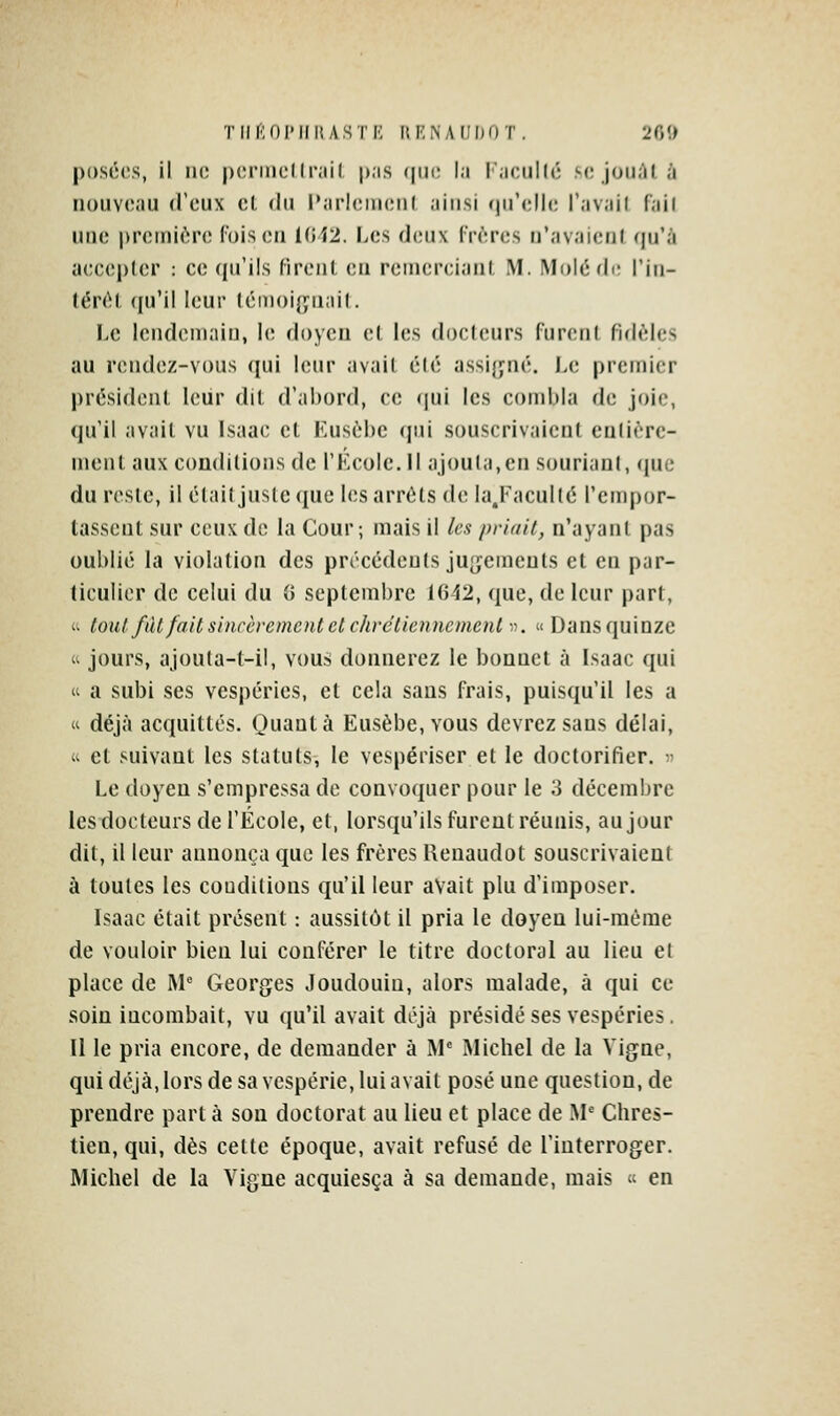 TIII'lOIMIi; ASTK (U'NAdDOT. 20î) posées, il ik; |)(;nncllr;iil p.is (jiic la l'aciild; m; joiiàl à nouveau d'eux et du Paricineul ainsi (prclh; l'avail (ail une |)reini('îr(î lois eu U;i2. Les (](;nx Crrres n'avaieiil (pi'à aecepler : ce qu'ils (irenl eu reiuereiaul. M. MoJédi; l'iu- (én^l ([u'il leur témoij;nai(. I>e iendeniaiu, le doyen et les docteurs furent fulèles au rendez-vous ([ui leur avait été assijjné. Le premier président Iciir dit d'abord, ce qui les combla de joie, qu'il avait vu Isaae et Kusébe qui souscrivaient entière- ment aux conditions de l'KcoIe. Il ajouta,en souriani, que du reste, il était juste que les arrêts de la.Facullé l'empor- tassent sur ceux de la Cour; mais il les priait, n'ayant pas oublié la violation des précédents ju[ïemeuts et en par- ticulier de celui du G septembre 1642, que, de leur part,  tout fàt fait sincèrement et chrétiennement . « Dans quinze  jours, ajouta-t-il, vous donnerez le bonnet à Lsaac qui  a subi ses vespéries, et cela sans frais, puisqu'il les a 'i déjà acquittés. Quanta Eusèbe, vous devrez sans délai, « et suivant les statuts, le vespériser et le doctorifier.  Le doyen s'empressa de convoquer pour le 3 décembre les docteurs de l'École, et, lorsqu'ils furent réunis, au jour dit, il leur annonça que les frères Renaudot souscrivaient à toutes les coudilions qu'il leur avait plu d'imposer. lsaac était présent : aussitôt il pria le doyen lui-même de vouloir bien lui conférer le titre doctoral au lieu et place de M' Georges Joudouiu, alors malade, à qui ce soin incombait, vu qu'il avait déjà présidé ses vespéries. 11 le pria encore, de demander à M' Michel de la Vigne, qui déjà, lors de sa vespérie, lui avait posé une question, de prendre part à son doctorat au lieu et place de M Chres- tien, qui, dès cette époque, avait refusé de l'interroger. Michel de la Vigne acquiesça à sa demande, mais  en