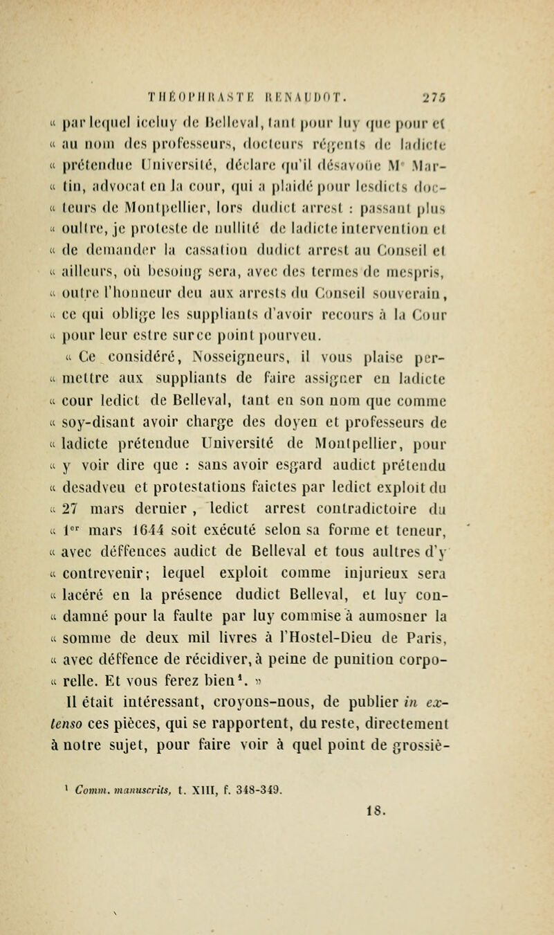 « par U;(|ncl iccliiy do H(;llcv.'il, J.inl pour Iny que pour c( « au nom des |)ror<;s.scurs, doclciirs réjycnls de ladjcle « prétendue llnivcrsilé, déclare ((u'il désavoue M Mar- ti (in, advocal (-n la eour, (pii a plaidi* pour lesdiets doi;-  leurs de IMoi)l|'/(;llier, lors diidicl arresl : passant plus « ouKre, je proteste de niillilé de ladicle intervention et « de demander la cassation dudiel arrest au Conseil et « ailleurs, oii bcsoing sera, avec des termes de nicspris,  outre l'honneur deu aux arrests du Conseil souverain, u ce qui obli^^c les suppliants d'avoir recours à la Cour  pour leur eslre sur ce point j)ourveu. « Ce considéré, Nosseifjueurs. il vous plaise per- ci mettre aux suppliants de faire assi{ji:er eu ladicte (i cour Icdict de Bellcval, tant en son nom que comme  soy-disant avoir charge des doyen et professeurs de (i ladicte prétendue Université de Montpellier, pour « y voir dire que : sans avoir esgard audict prétendu « desadveu et protestations faictes par Icdict exploit du il 27 mars dernier , ledict arrest contradictoire du « 1 mars 1644 soit exécuté selon sa forme et teneur, « avec déffences audict de Belleval et tous aultres d'y  contrevenir; lequel exploit comme injurieux sera (i lacéré en la présence dudict Belleval, et luy cou- « damné pour la faulte par luy commise à aumosner la « somme de deux mil livres à l'Hostel-Dieu de Paris, « avec déffence de récidiver, à peine de punition corpo- « relie. Et vous ferez bien*, i^ Il était intéressant, croyons-nous, de publier in ex- tenso ces pièces, qui se rapportent, du reste, directement à notre sujet, pour faire voir à quel point de grossiè- » Comm. maïuiscrils, t. XIH, f. 348-349. 18.